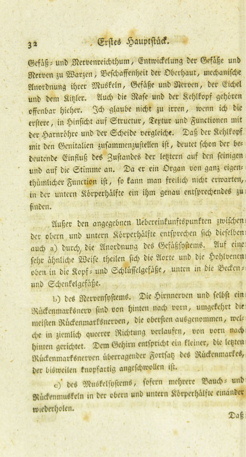 ©cfaß? uni) ,2Recbenrcicbthum, @ntwicfelung ber ©efaße unb gievncn ju Söarjen, 35efchaffertheit ber Oberhaut, mecbanifd)e Slnorbnung ihrer 9ftu$feln, ©efäße unb SReröen, ber @id)d unb bem Stirer. 2tuc& bie SRofc unb ber Stefyfopf gebeten offenbar hieher. 3* staube nicht ju irren, wenn ich bie erftere, in £>inficbt auf Structur, Segtur unb gunctionen mit ber |)arnrbf)rc unb ber (Scf>eibc oetgleicpe. 2>aß bei* Stef)lf'opf mir ben ©enitalicn jufammenjuftellen ift, beutet fepon ber be? beutenbe Einfluß bed guftanbe« ber (extern auf ben (einigen unb auf bie Stimme an. 2)a er ein Organ oon ganj eigen? thümlicpcr gunction ift, fo fann man freilich nicht erwarten, in ber untern Äbrperhälfte ein ihm genau entfprecpenbeS ju finbett. Slußet ben angegebnen Uebereinfunftfpunften jwifeben ber obern unb untern St orper hälfte entfprechen fid> biefelben auch a) burch, bie Stnorbnung bcö ©efafjfpfrem«. Stuf eine fei)r ähnliche Söeife teilen fid) bie Störte unb bie £ol)loencn oben in bic Stopf? unb ed;luffelgefäße, unten in bie Men? unb 0d)enfelgcfajje. 10 be$ 3RetPenft>ftem$. 2>te £irnncroen unb felbft ein SKäcfenmatWner» fmb oon hinten nach oorn, umgefef)rt bie weiften ütötfcnmarfSneroen, bie oberften ausgenommen, wel? cp< in jtemltch queerer Dichtung verlaufen, oon oorn nach hinten gerichtet. 2>em ©c&irn entfprid)t ein «einer, bie lebten 9tucfenmarf$nerocn uberragenber gortfaQ be$ DtucfenmarfcS, ber biöweilen fnopfartig angefchwollen i|i. C) m SJhtöfelfpftcmö, fofecn mehrere 9?aud>? unb <Kürfenmuffeln in ber obern unb untern Störperbälftc emanber toieberholeu* _ ,