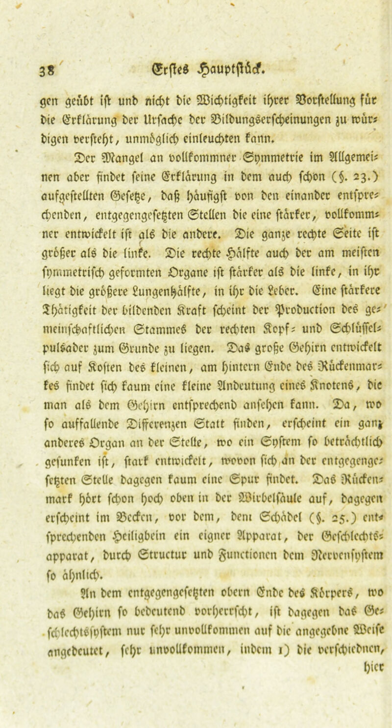 gen geübt iß: unb nirfjt bie SBieptigfeit iprer ©otfteüung fut bie ©rflärung ber Urfacßc ber ©ilbungeerfcpeinungen $u roür# bigen oerftept, unmbglicp cinleucpten fann. 2)cc Mangel an tooüfommner Spmmetrie im ülUgemei* nen aber fmbet feine @rf lürung in bem auep fepon (§. 23.) aufgefteüten ©efeße, baß päufigft non ben etnanbec entfpre* eßenben, entgegengefeßten ©teilen bie eine ftärfec, ooüfomm* ncr enttvicfclt ift al£ bie anbct’f. 2>ie ganje reepte (Seite ift großer als bie (infe. 2)ie reepte Hälfte auep bec am meiftert fpmmetrifcp geformten Organe ift ftärfec a($ bie (infe, in if)c liegt bie größere Sungenpälfte, in ipe bie £eber. @inc ftärfere $pätigfeit ber bilbcnben Äraft fcpcint ber sprobuction bet? ge; meinfcfeaftlicpCH Stammet bec red)ten Scpfs unb Sdilüffel* pul&aber jum ©runbe ju liegen. 2)a$ große ©epirn entmiefelt fiep auf Soften bee fleinen, am pintern (Snbe be$ CRücfenmars fes finbet fiep faum eine fleine Slnbeutüng eines? Knotens?, bic man al$ bem ©epirn cntfprecpenb anfepen fann. 2>a, tvo fo auffaüenbe 2>iffcrenjen (Statt ßnben, erfepeint ein ganj anberee Organ an ber Stelle, tro ein Spfrern fo beträd)t(id) gefunfen ift, ftatf enttvicfclt, wovon fiep an ber entgegengc; feßten Stelle bagegen faum eine Spur finbet. &aö Dtücfen* marf port fepon pod) oben in bec ättivbclfäule auf, bagegen erfepeint im ©ccfcn, vor bem, beni Sd)äbcl (§. 25.) ent* fpeeepenben £>ciligbein ein eigner Apparat, ber ©efd^leePtös apparat, burep Struetuc unb gunctionen bem 3icrncnfpftem fo äpnlicp. 5(n bem cntgegcngcfcßten obern Grnbc bcs? ftbrperS, tvo ba$ ©epirn fo bebeutenb »orßecrfcßt, ift bagegen ba$ ©e# .fri:lecpt$fpftem nur fepr unvollfomtnen auf bic angegebne SBcife angcbcutet, fepr tinvoUfomtnen, inbem 1) bie verfcpicbnen, picc