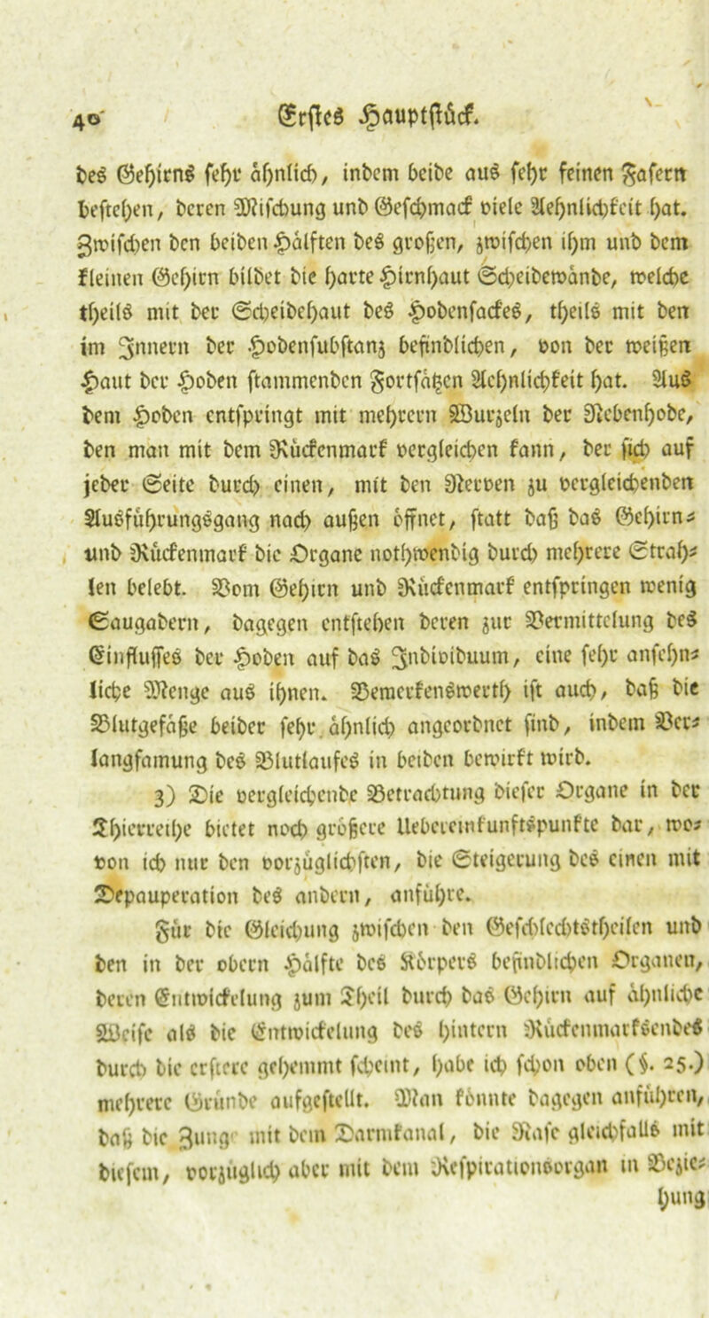 4° SrffcS JpauptfHcf. \ beg @eßirn$ fef)t* aßnlid), inbem bcibc aus feßr feinen gafertt befteßen, beten Sföifcßung unb ©efcßmacf fiele 2leßnlid)f'eit l)at. gwifcßen Den beiben Hälften be£ großen, swifcßen ißm unb bcm f leinen (Serien bilbet bie f>at*te £>irnl)aut ©d)eibewänbe, tfelcbe tßeilö mit ber ©dwibeßaut beS £obenfad'eS, tßeile mit ben im Innern ber Iwbenfubftanj befinblicben, fon ber weißen |)aut ber £wben ftammenben gortfätjen Stcßnlicßfeit ßat. Sind beni |)cben entfpringt mit met)rcrn SÖucjeln ber Sicbenßobe, ben man mit bcm Svütfcnmarf fergleicßen fann, ber fid) auf jeber ©eite burd) einen, mit ben Stowen ju fcrgleicbenben Sluöfiißrungegang nad) außen öffnet, ftatt baß ba6 ©eßirn? unb Oxucfenmarf bie Organe notßwenbig burd) mehrere Straß? len belebt. Vom ©eßirn unb üxücfenmarf entfpringen wenig (Saugabent, bagegen entfteßen beren jur Vermittelung be$ GnnfUtffeö ber |)oben auf ba$ ^nbiribuum, eine fef>c anfeßn? ließe 5)?enge auS ißnen. VemcrfenSwertß ift aueß, baß bie SMutgefäße beibet: feßr. aßnlid) angeorbnet finb, inbem Vcr? langfamung bc$ Vlutlaufeö in betbert bewirft wirb. 3) £>ie fergleicbenbc Söetraeßtung btefer Organe in ber 2l)ierretl;e bietet noeß größere llebcicmfunftspunfte bar, wo? t>on icß nur ben »orjüglicßftcn, bie Steigerung bce einen mit Sepauperation be$ anbern, anfüßre. gut bie @leid)ung jwifdjcn ben @efeß(cd)t$tßei(en unb ben in ber obern Hälfte bc$ St&rpevS beßnblicßen Organen, beten (5utmitfclung jum Sßeil burd) bae öeßirn auf cißnlicßc aöeife alä bie ßntwicfelung beö ßintern SKücfcnmarföeitbe« burd) bie erftere geßemmt feßeint, ßabe icß feßon oben (§. 25.) meßrerc (Srünbe aufgeftellt. 9R<m fonute bagegen anfiißrcn, baß bie 3ung' mit bcm Oarmfanal, bie SRafe glcid)fall& mit bie fern, fotjuglid) aber mit bcm ;Kefpiratioiworgan m SÖejic# ßung