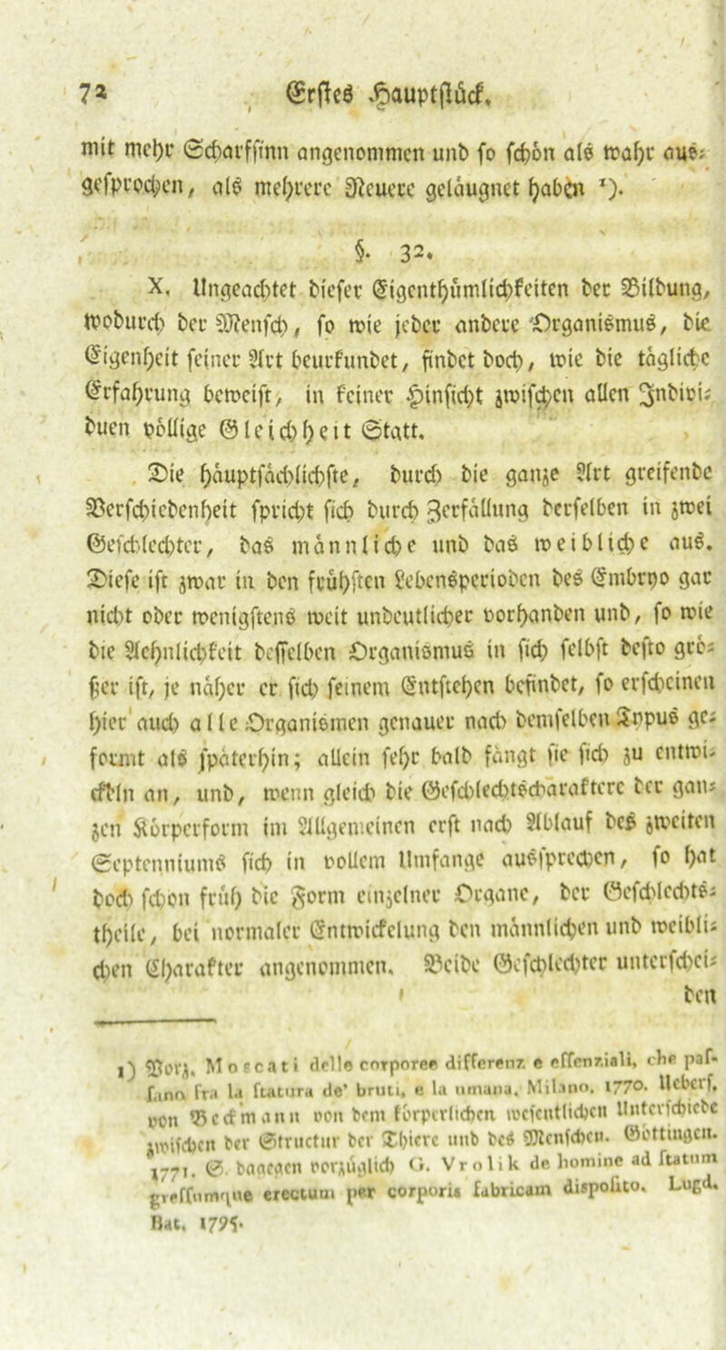 7* (£rffe$ dpauptjlücf, mit mepr (Scparfft'nn angenommen unb fo fepon als trafst* auS; gefprodjien, alS meiere Sfteuere gelaugnct paben *)• <• f * i / * ■ . §• 32. X, Ungeachtet tiefer (5igcntpümltd)feitcn bec 23ilbung, ttoburep ber SORenfep, fo tnie jeber anbere Organismus, bie. @igenf)eit feiner 21rt bcurfunbet, ftnbetbocp, tnie bie tägliche ©rfaprung bcmcift, in feiner <£nnficpt jroifepen allen ^nbioi; tuen pollige @leid)peit (Statt. 2)ie päuptfäcplicpfte, burd) bie ganje ?lrt greifenbe SBerfcpicbcnpeit fpridjt fiep burep ^erfällung berfelben in jtrei ©efd)(ed)tcr, baS mann fiepe unb baS meiblicpc auS. 2>iefe »fr jmar in ben frupften SebenSpcrioben beS Gfmbrpo gar uiept ober rccnigftcnS weit unbeutlicper oorpanben unb, fo tnie bte Slepnlicpf’eit beffelbcn Organismus in ftd) felbft befto gre; per ift, je näper er fid) feinem (Sntftepcn befinbet, fo erfcpcineu picr aud) a 11 e Organismen genauer nach bemfelben ilppuS ge; formt alS fpäterpin; allein fepr balb fängt |ie fiep ju entrou cftlit an, unb, menn gleich bie @efd)(eeptScbäraftere ber gan; jen Äorpcrform im Sillgemeincn erft nach Slblauf bcS jiveiten SeptenniumS fiep in rollern Umfange auS|preepen, fo pat bod) fepon frup bie gortn einzelner Organe, ber ÖefcplecPtS; tpeile, bei normaler Cfntmicfclung ben männliepen unb roeiblu tpen (Sparafter angenommen, 85cibc ©efcplceptec unterfepeii * ben l) 53017, Moecati dell« corporce differenz. e effen/.iaU, che paf- fano Fra la ftatura de’ bruti, e la umana, Milano. 177°- Hebet f, pon 55ecf mamt t»cn bent fbrpcrlicpcti iwcfcntlicbcu Untcrfcpicbc itrifcpcn ber ©tructur ber Xpicrc unb bc$ 5Qbcnf<t>cu. ©ottiugeu. »771. 0 baacactt rcrAÜ*»lict> G. Vrolik de homme ad ftatnin greffnmgu* erectum per corpori« fabricam dispolito, Lugd. Hat. »795-