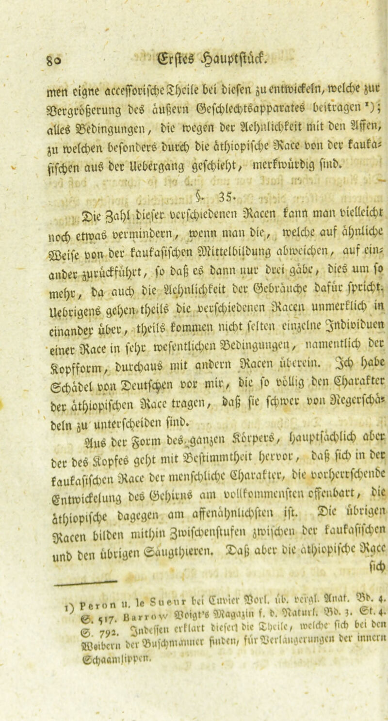 men eigne aceefforifcpellpeiie bet tiefen äuent»icfein,rocld>e jut ■iöergrofecrung beg äußern @efcple<bt«apparate$ beitragen *); alieö SBebingungen, tie »egen bet Slepnlkpfeit mit ben Siffen, jU me(d>en befonbers bucep bie ätf)iopifd;e SRa'cc ton bev faufa* (ifepen au$ bec liebergang gefepiept, metfmürbig finb. »/»/(**' '* mm §.35. 2)ie ßapl. tiefet pctßpiebenen jRaccn f'ann man bicUeicpt neep etrpnö üerminbern, »enn man bie, »eiepp auf äprtUcpe 5Bdfe bon bet faufaftfd;en »telbijbung abmeiepen, auf ein.' anbet jutücffüprt, fo baß c$ bann nur btei gäbe, bies um fo mept, ba aud) bie Slcpnlicpfeit bet ©ebräuepe bafut fpeiept. Uebtigend gcpcntpcÜ£ bie betfepiebenen «Raten unmerfliep in cinanbep übet, tpeilV fommen niept feiten einjclne ^«bibibucn einet «Race in fept »cfentlicpen SBebingnngen, namentlich btt Sopfform, butd)au$ mit anbetn SRacen überein. 3cp pabe (Scpäbel bon Seutfcpen bot mit, bie fo boliig ben (spataftec bet gtpiopifepen «Rare »«gen, tag fie fcptuct bon j)icgctfcpä* beln ju untetfepeiben finb. «betgoem be^ganjen Äbrpet«, pauptfäcplicp aber bet beö Äopfcd gept mit SBcßimmtpeit petbot, baß fiep in bet faufaftfd)cn üiace bet mcnfcplicpc Spataftet, bie borpeerfepenbe entmicfclung beö ©epitno am bbllfommenftcn offenbart, bic ätpiopifepe bagegen am affenäpnlKpften ift. Sie übrigen sjfocen bilben mitpin 3»ifcpenftufcn jmifepen bet faufafifepen unb ben übrigen ©äugtpuren, Safj aber bic ätpiopifepe 5Kgcc s p.ronti le Sueur hi Cm'tcv Öovl. üb. bcv$t. ^b. 4. j & c 17 Barrnw sjjeiflt’* f. *• Waturh 3. St. 4. T 792. ^ubeffeu cvfiavt bitfeil bic Sbcilc, »elfte- fiel? bet ben Sßttbcnt t>er93ufd?mtfimet ßub<it/ ftirSJeriainjerunflCH bev inner« @cp<iam|ippf»