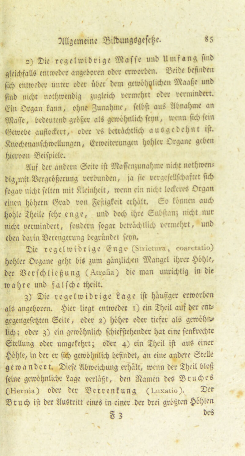 «5 t?(Ü3cmcine SBitbungögefe^e. 2) ÜOie regelwibrige klaffe unb Umfang finb gleichfalls entweber angeboren ober erworben. Veibe befinben fid> entweber unter ober über bem gewöhnlichen s).\aaf;c unb finb nicht nothwenbig jugleid) oermd)vt ober oernunbert. (Sin Organ fann, ohne Zunahme, ftlbft aus Abnahme an fOfaffc, bebeutenb größer al$ gewöhnlich fct>n, wenn ftd) Hin (Gewebe aufkuferr, ober tS beträchtlich ausgcbef)nt i|t. Änochenanfchwcllungcn, Erweiterungen t)ol)lev Organe geben l)ieroon Veifpielc. «fuf ber dnbern 0eite ift 3ttafFenjunaf)uic nicht net f) wen; big mit Vergrößerung oerbunben, ja fie rcrgefellfcbaftct ficb fogar nicht feiten mit Steinzeit, wenn ein nicht locfcres Organ einen l)6l)ern @rab ton geftigfeit credit. ©o tonnen aud> l;ol)le ^f)eile fef)c enge, unb bod) it)re ©ubjtanj nid;t nur nicht oerminbert, fonbern fogar beträchtlich i'ernu'f)ct, unb eben bann Verengerung begrunbet fenn. 2) ic regclwibcigc Engt- (Strictura, coarctatio) hohler Organe geht bis jum gdnjliden Mangel ihrer hohle, ber Verfehlt eßung ( Atrefia) bie man unrichtig 'n ^ie wahre unb falfche t()eilt. 3) 2bie vegelwibrigc Sage ift heutiger erworben glö angeboren. Qiev liegt entwcbec i) ein $heil auf ber ent; gegengefe^ten ©eite, ober 2) höhec eher tiefer als gewöhne lieh; ober 3) ein gewöhnlich fchiefftel)enher hat eine fenfrcchte ©tcllung ober umgefehrt; ober 4) ein $hctl ift aus einer hohle, in ber er fich gewöhnlich befinbet, an eine anbete ©teile ge w a n b e c t, Sbiefe 'Abweichung erhalt, wenn ber $hl'il blof* feine gewöhnliche üage oerlöjjt, ben SRamen beS Vrud;e$ (Hernia) ober ber Verrentung (Luxatio). 2)er Vruch ift ber Austritt eines in einer ber btei größten heh*en