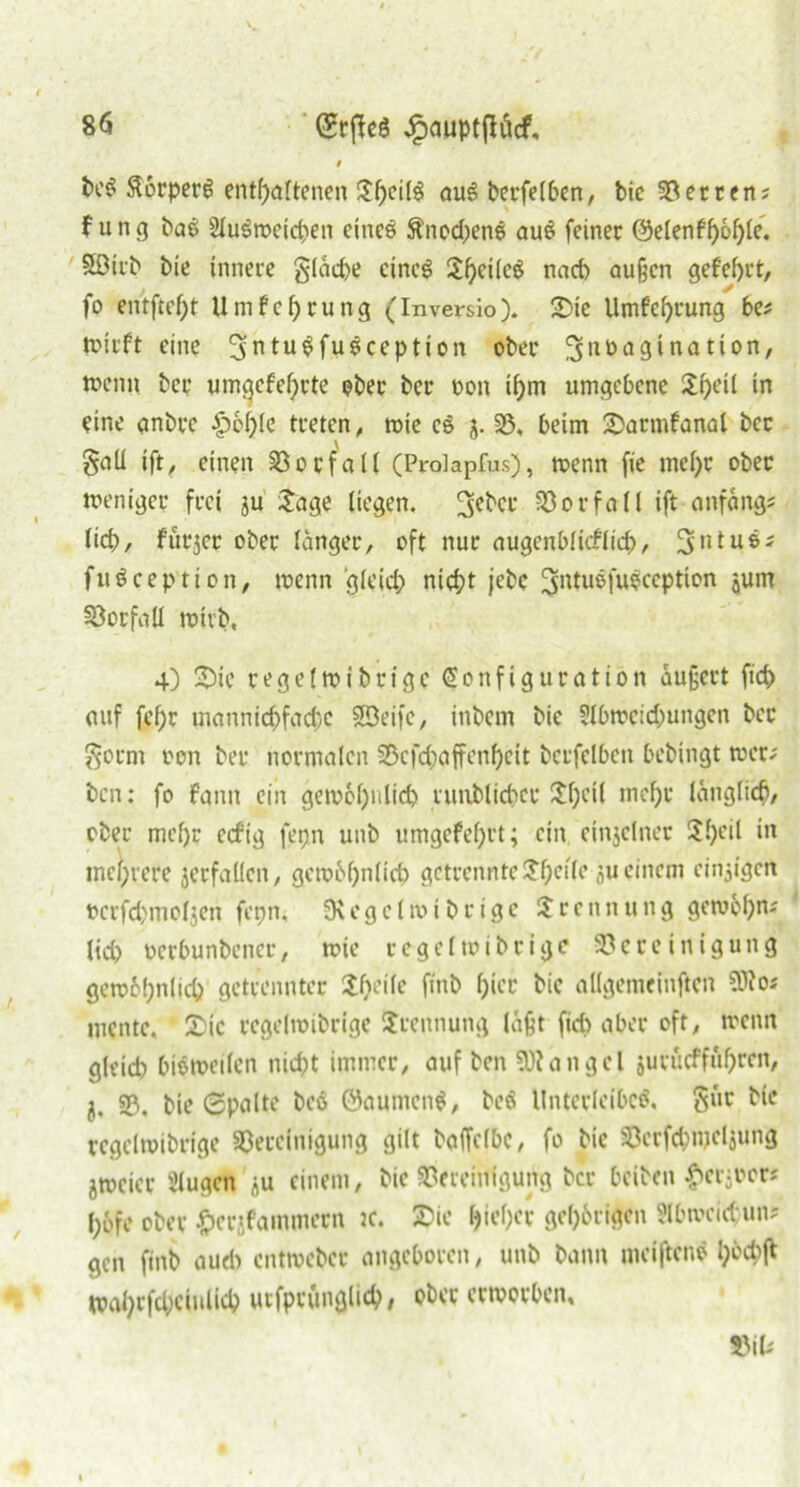 9 beß ftörperß enthaltenen auß berfelben, bie Betrens f u n g bae 2lußtreid;en eines ftnodjenß auß feiner @etenff)6f>Ie. Söirb bie innere gläd>e cincß Sheilcß nach außen gefehrt, fo entfref)t Umfehrung (Inversio). Sie Umfchrung bes trieft eine ^ntußfußception ober ^uuagination, trenn ber umcjefef>rte ober ber non ihm umgebene Shell in eine anbre £)6hle treten, trie cß j. B, beim Sarmfanal ber gaü ift, einen Vorfall (Prolapfus), trenn fie mehr ober treniger frei ju Sage liegen. 3ebcr Vorfall ift anfangs lieh, furjer ober langer, oft nur augenblicklich, 3>utußs fußceptton, trenn gleich nicht jebc ^ntußfußception jum Vorfall trivb, 4) Sie regeltribrige Konfiguration äußert fid> auf fehr mannichfachc SBeifc, inbetn bie 5lbtrcid)ungcn ber Sorrn non ber normalen Bcfdjaffenheit bcrfelbcn bebingt trer; ben: fo fann ein gewöhnlich runblicher Shell mehr länglich, ober mehr ecftg fepn unb umgefel)tt; ein einzelner Sl)cil in mehrere jerfaücn, gewöhnlich getrennte Sf)ctle ju einem einzigen ncrfchmoljen fepn. SKegelroibrige Srennung gewöhn« lieh nerbunbener, trie regeltnibrige Bereinigung gewöhnlich getrennter Shcile ftnb f;icr bie allgemeinften SDios mente. Sic regeltribrige Srennung läßt [ich aber oft, trenn gleich hißtreilen nid)t immer, auf ben 5}?an gel juvucffuhrcit, 5. B. bie Spalte beß ©aumenß, beß Unterleibcß, Sur bie regeltribrige Bereinigung gilt baffclbe, fo bie Berfchmeljung jtreicr Slugen ju einem, bie Bereinigung ber beiben £er;rer* l;bfe ober ^erjfammecn :c. Sie hteher gehörigen SHbtveid uns gen ftnb auch enttreber angeboren, unb bann meiftenß h&<# trahrfd;cinltch urfprunglich, ober erworben, Bils