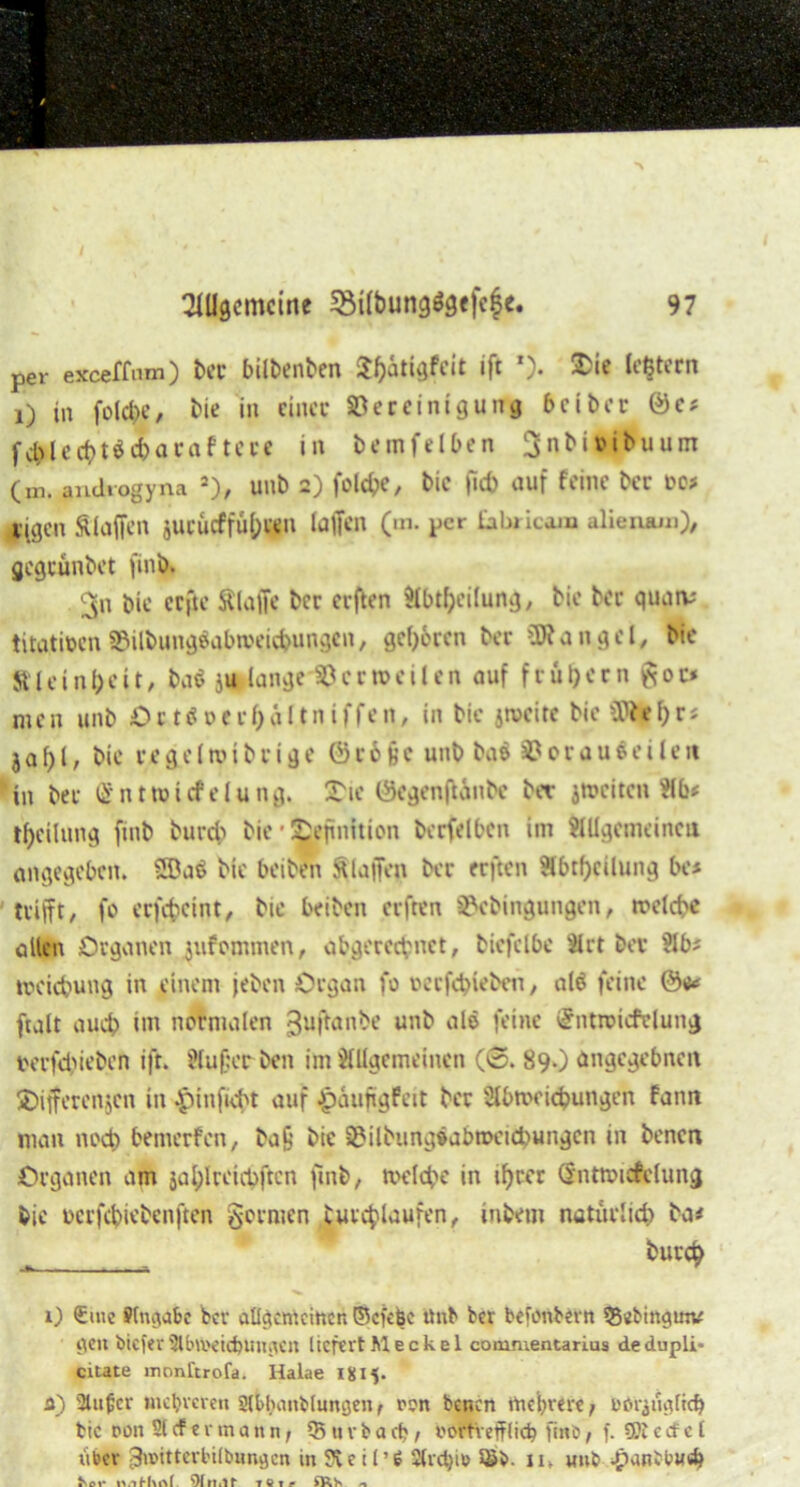 per exceffnm) bet bilbenben $i)ätigfcit ift *). Die leßtern i) in folcfee, bie in einer Bereinigung beiher ©c* flect>töd>acaftccc in bemfelben Ijnbmbuum (in. androgyna 2), unb 2) folcfce, bie |kf> auf feine ber to* eigen Älaffen jucucffü^gn taffen (m. per Eabricam alieiuun), gegeunbet |inb. 3n bie ccfte Älaffe ber elften Abteilung, bie ber quatv titattoenS&ilbungöqba'eiefcungent gehren ber Mangel, bie Jt l e i n b e i t, ba$ ju lange 33 erteilen auf f r ü 1) e r n g 0 r* nic n unb O r t ö 0 e r l) a 1t n i f fe n, in bie jtveite bie Wtt l) r s j a l) l, bie r e g e (tiu b r i g e 0 r 6 ü c unb ba$ 33 0 r a u $ e i l e tt in ber ß ntnmfelung. Die Öegenffinbc bet jmciten Hb* Teilung finb bureb bie Definition berfelbcn im Allgemeinen angegeben. 2£a$ bie beiben klaffen ber erften Abteilung bc* trifft, fo erfefceint, bie beiben erften S&ebingungen, welche allen Organen jufonnnen, abgerechnet, biefclbe 41 rt ber 41 b? nx'icbung in einem jeben Organ fo rerfebieben, ata feine ©u* ftalt auch im normalen ßuftanbe unb ata feine gntroicfclung rerfebieben ift. 4luf:er beit im Allgemeinen (©. 89.) angegebnen Differenzen in Jpinficbt auf £aujtgfeit ber Abweichungen fann man noch bemerfen, ba£ bie 3?ilbiingöabroeid)ungcn in benen Organen am jahlreicbftcn ftnb, welche in ifyccr Öntwicfclung bie oerfebiebenften g-ormen butchtaufen, inbem natürlich ba# ^ burch 0 £me Sfngiabc bev allgemeinen ©efefee ünb ber befonbetn 55ebiftginv gen biefev Abweichungen liefert Me ekel commentarius dedupli» citate monftrofa. Halae 18x5. a) atufer mehreren Slkbimblimgen, ron benen mehrere; »Orjügltd} bic non Stcfermann/ 35 «vbacb 1 vortrefflich fmb, f. SBtecf c t über 3u>ittert'ilbungen in St eil’ 6 2lrd)it' 11» unb .panbt>u«b