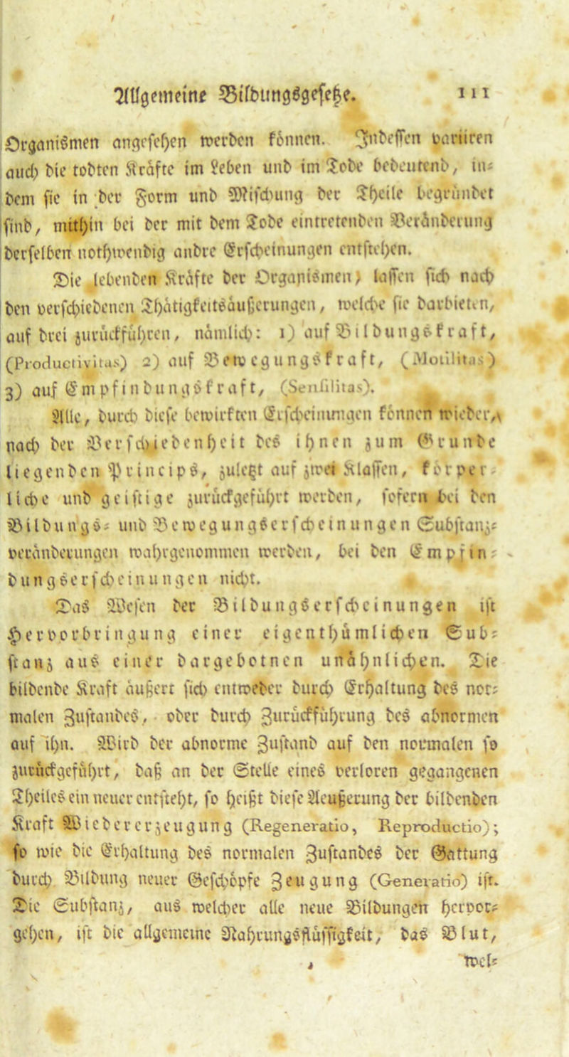 Orgumömen angrfcf)en mcrbcn fbnnen. 5fhbeffen ynriiren oiid) bie tobten Strafte im ffeben unb im Xobe bebeurenb, in« bem fie in bei* gorm unb SRifduing ber ?f)cile begrübet finb, mithin bei ber mit bem Xobe eintretenben ©erinberung bcrfelbcn notf)u>enbig ahbre @rfct>einungen cntftel)en. 2)ie lebenben Kräfte bev Organismen) laßen fut nach ben uerfd)icbenen Si)ätigfeitsäuf;crungcn , welche fie barbitten, auf bvei tuvüef fuhren, nämlid): 1) auf ©ilbungäfraft, (Productiviius) 2) auf 3?etvcgungsfraft, (Motilitas) 3) auf (§mpfinbungöfraft, fSenülitas). ^ SUlc, bued) biefe bewirf ton (Stfcf>cinungen fonnen wicbcr,\ nad) ber ©erfeblebenf)eit bes ineit jum (runbe l i e g e n b e n <P r i n c i p $, öu!c§t auf ötrei St laßen, f o r p c r liebe unb geiftige jurücfgefübrt treiben, fofern bei ben iß i l b u n g s * unb 33 e ir e g u n g s c r f cb e t n u n g e n ©ubitanj« reranberungen roai)vgenommen werben, bei ben £mpjtn b u n g e- e r) cb e i n u n g c n nicht. Xa$ Söffen ber •ßilbungöerfdu'inungen ift ^errorbriitgung einer eigentl)umlicben ©ub? fta 115 aus einer bargebetnen unähnlichen. Xie bilbenbe Äraft äußert fid) entroeber burd) Schaltung bes ncr; malen guftanbeS, ober burd) 3ururffüf)iung bes abnormen auf il)u. SUMtb ber abnorme 3ultnnb auf ben normalen fe jucudgcfu()rt, baß an ber ©teile eines rerloren gegangenen 2()eilcs ein neuer enrftef^t, fo fyeißt biefe Üteußecung ber bilbenben Straft SBiebercrjeugung (Regeneratio, Reproductio); fo twie bic Erhaltung bes normalen ^uftanbeS ber @attung burd; iöilbung neuer @efd)6pfe 3e 11 ö u n 9 (Genevario) ift. Xie ©ubflanj, au$ welcher alle neue Sßilbungen f)cl'Poc? gepen, ift bic allgemeine ^abrungsflü)tigf«t; baS ©lut, > trcls