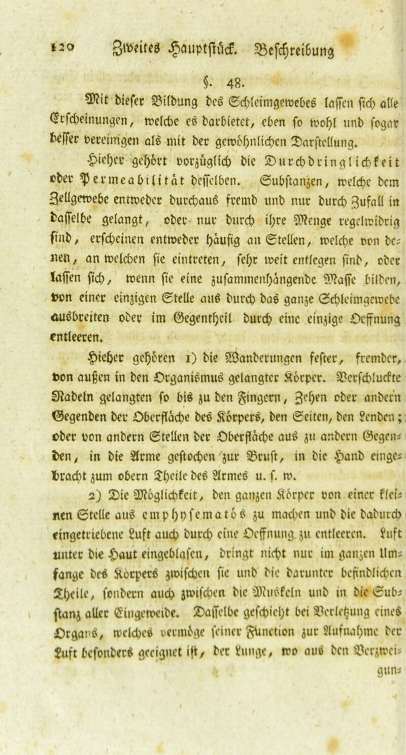 iso Swiftf jjouptffötf. 58efchrei6ung §• 48» tDiit biefer SMlbung beß Sd)lcimgewebeß (offen ftd) o((e (Srfcbeinungen, welche cß barbietet, eben fo wof)l unb fogar beffer bereinigen alß mit ber gcwbfjnlicben 2>arftcllung. |)ie()ci* gehört borjugltch bie £>tird)bringl icbfeit eher Permeabilität bejfclben. Subftanjen, welche bem 3eügewebe entweber burebauß frernb unb nur bureb gufall in fcaffelbe gelangt, ober nur bureb tyre Stenge regelwibrig finb, erfebemen entweber b>äufig an Stellen, welche oon be; iten, an welchen fic eintreten, fehr weit entlegen finb, ober laffen fid), wenn fie eine jufaminenbängenbc S^affe bilben, Don einer einzigen Stelle auß bureb baß ganje Schleimgewebe äußbreiten ober im ©egentbeil bureb eine einzige Ocffnung entleeren. |)ieber gebären i) bie Söanberungen fefter, frember, Don außen in ben Organißmuß gelangter Ä6rper. 23erfd>lucfte SRabeln gelangten fo biß ju ben Ringern, 3chen ober nnberit ©egenben bei* Oberfläche beß Äorperß, ben Seiten, ben ?cnbcn; ©ber oon anbern Stellen ber Oberfläche auß ju anbern ©egen* i>en, in bie 2lrme geftoeben 'jur 3?ruft, in bic Jpanb cinge; trad>t jurn obern S^f>eile beß Slrmeß u. f. w. 2) 2)ie Sftöglicbfcit, ben ganzen ftärper oon einer flcis iten Stelle auß cmpbbfematoß ju machen unb bie baburd> eingetriebene üuft auch bureb eine Ocffnung ju entleeren. $uft unter bie £aut eingeblafeit, bringt nicht nur im ganzen Ums fange beß ftotpetß jwifdjen fic unb bic baruntcr befmblichcn Steile, fonbern auch jwifd)en bic SKiißfcln unb in bic Sub* flanj aller «Singewcibe. £a(fclbc geftyid)* bei »cclefcung cincß Organß, welche» oermige feiner gUnction jur Aufnahme bec Juft befonberß geeignet ift, bec Vunge, wo auß ben $crj»cis u gun*