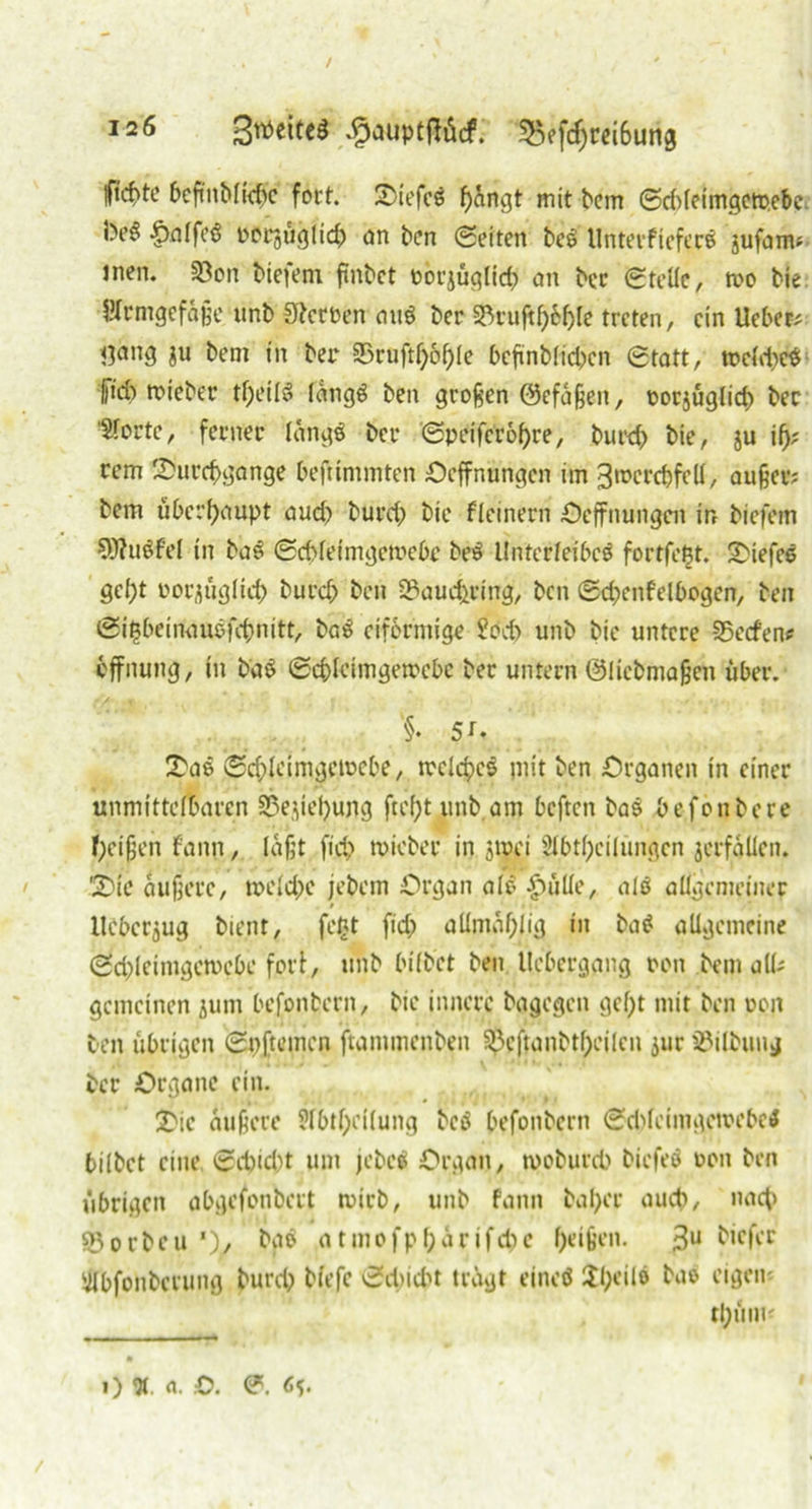/ 126 Bttette* .£auptflücf. 55efdjrei6un8 iftcbte 6cfmMtc^c fort, tiefes f)angt mit bem ©ddeimgetoebe •^nffcö t>crguglid> an ben ©eiten beS UnterfieferS jufam; inen. 33on biefem flnbct novjüqlirf? an bec ©teile, tvo bie Hrnigcfäße unb Serben auö ber 33ruftf)6f)le treten, ein lieber limig $u bem in bet* 35ruftl)of)le befinblidxn ©tatt, toeld)e$ pd) triebet’ tpeilS längs ben großen ©cfaßen, oorjüglid) bec Sforte, ferner langö ber ©peiferopre, burd) bie, ju if); rem Sforcpgange befttmmten Oeffnungcn im 3>rerd)fdl, außer; bem überhaupt aud) burd) bie fleinern Oeffnungcn in biefem 9)?u$fel in baS ©epleimgetoebe beS Unterleibes fortfefjt. tiefes flef>t Dorauglicp burd) ben 23aud)ring, ben ©cpenfelbogen, ben ©igbeinauöfcpnitt, baS eiförmige SPd) unb bie untere Werfen? bffnung, in ba$ ©cplctmgemcbe bec untern ©liebmaßen über. §• 5 t- £aö ©ddeimgemebe, meines piit ben Organen in einer unmittelbaren S?eyef)ung ftefjt unb am beften baS befonbere Reißen f'ann, laßt fiep tvicber in jmei Abteilungen jcrfaüen. '2>ie äußere, tr>eld)e jebetn Organ alo |)ülle, als allgenietner llebcrjug bient, fe£t fid) allmaplig in baS allgemeine ©d)lcimgcmebe fori, unb bilbet ben tlcbergang oon bem all; gemeinen jum befonbern, bie innere bagegen gept mit ben uoit ben übrigen ©pftemen ftammenben $cftanbtl)cilcn jur SSilbung ber Organe ein. 2>ic äußere Abtpeilung beö befonbern ©d)feimgeti>ebe$ bilbet eine ©cpid)t um jebeS Organ, tvoburd) biefeS oon ben übrigen abgefonbett mich, unb fann bapec aud), naep ©orbeu *)/ t>g$ atmofpparifdjc peißen. 3U ^cKr Abfonbcrung burd) biefe ©d)id)t tragt etneö Upeile bae* eigen; tpüm;