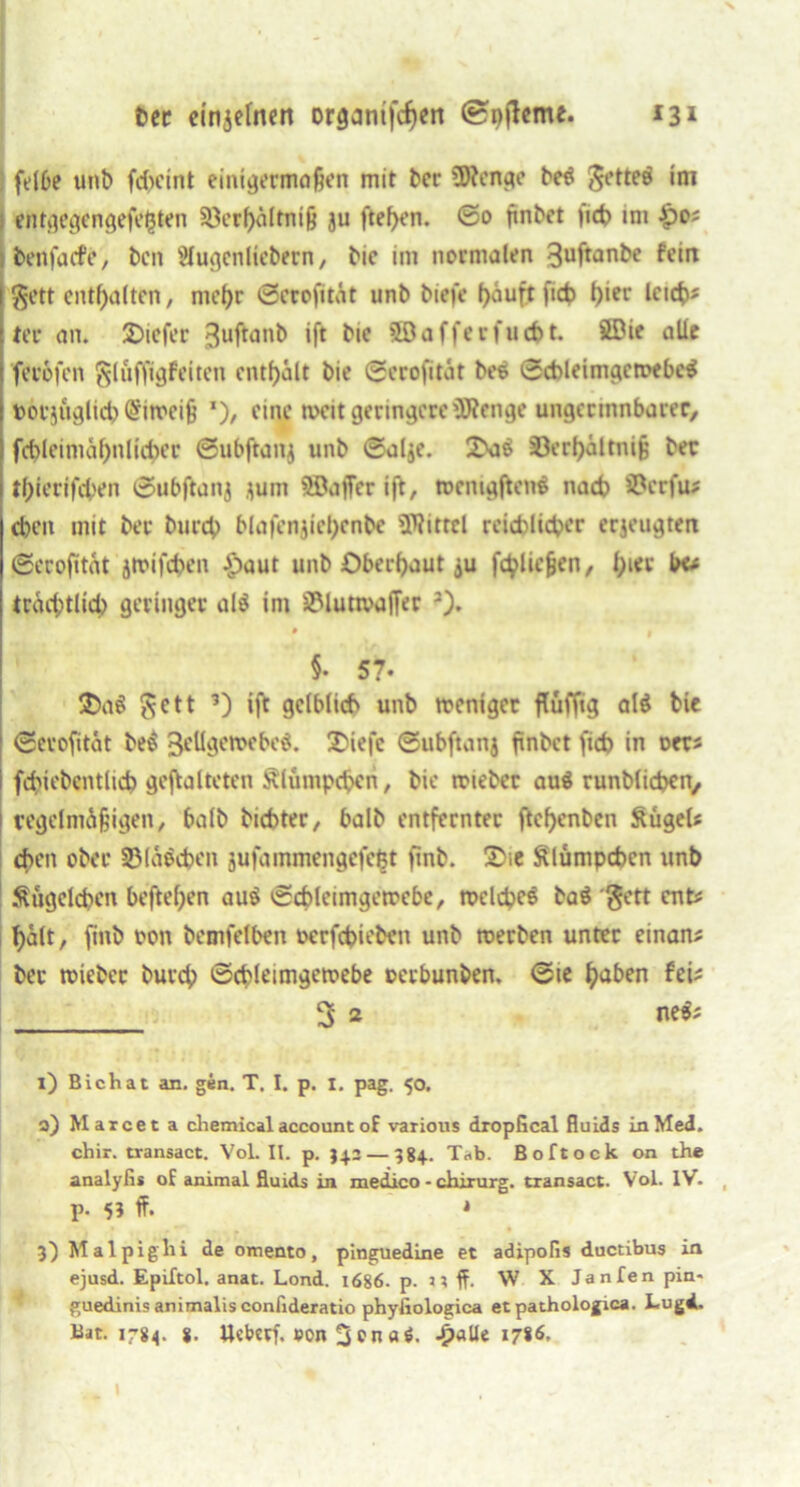 felbe unb fd>cint einigermaßen mit bcr Wenge be$ $ette$ im entgegengefe^ten §öerf>öltniß ju ftef)en. ©0 ffnbct fi<t> im £)o; benfacfe, bcn Slugcnlicbern, bic im normalen guftanbe fein §ett enthalten, mef)r ©crofitAt unb biefe f>auft fict> l)ier Icicfc* ter an. 2)icfer guftanb ift bic 50afferfucbt. SDie alle fer&fcn glüffigfeiten enthalt bie ©erofitat bee ©cbleimgetpebcS »orj&glicb @in>eiß ’), eine tveit geringere Wenge ungermnbarec, fd)leimat)nlid)er ©ubftanj unb ©al$e. 2>a$ §Oerf>aitni§ ber tf)ierifd>en ©ubftanj jum SBafFer ift, tocnigftenS nach S&crfu* eben mit ber bureb blafenjiebcnbc Wittel reichlicher erzeugten ©ecofttnt jtrifeben £aut unb Oberhaut ^u fließen, l;ier b« tracbtlicb geringer al$ im S?lutivaffer • . §. 57. $>a$ $ctt ’) ift gelblich unb weniger flufftg al$ bie ©erofitat be$ geügemebeg. £>iefc ©ubftanj finbet fid) in oers fduobcntlicb gefalteten Älümpcbcn, bic triebet au$ runblicben, regelmäßigen, halb biebter, halb entfernter ftcf)enben SügeU eben ober Sßlaöcben jufammengefcljt finb. X'-.e ftlumpcbcn unb Sugclcbcn beftel)en au$ ©cbletmgetrebe, meldpeö ba$ gett ent# halt, finb ron bemfelben rerfebieben unb trerben unter einam ber triebet bureb ©cbleimgctrebe rerbunben, ©te fyaben fei? 3 2 nefc 1) Bichat an. gen. T. I. p. I. pag. 50. a) Marcet a chemical account of various dropGcal fluids in Med. chir. transact. Vol. II. p. 342— 384.. T*b. Boftock on the analyfis oE animal fluids in medico - ciiirurg. transact. Vol. IV- p. 5? ff. * 3)Malpiglii de omento, pinguedine et adipofis ductibus in ejusd. Epiftol. anat. Lond. 1686. p. j ; ff. W X Janfen pin- guedinisanimalisconiideratio phyfiologica et pathologica. Lugd.