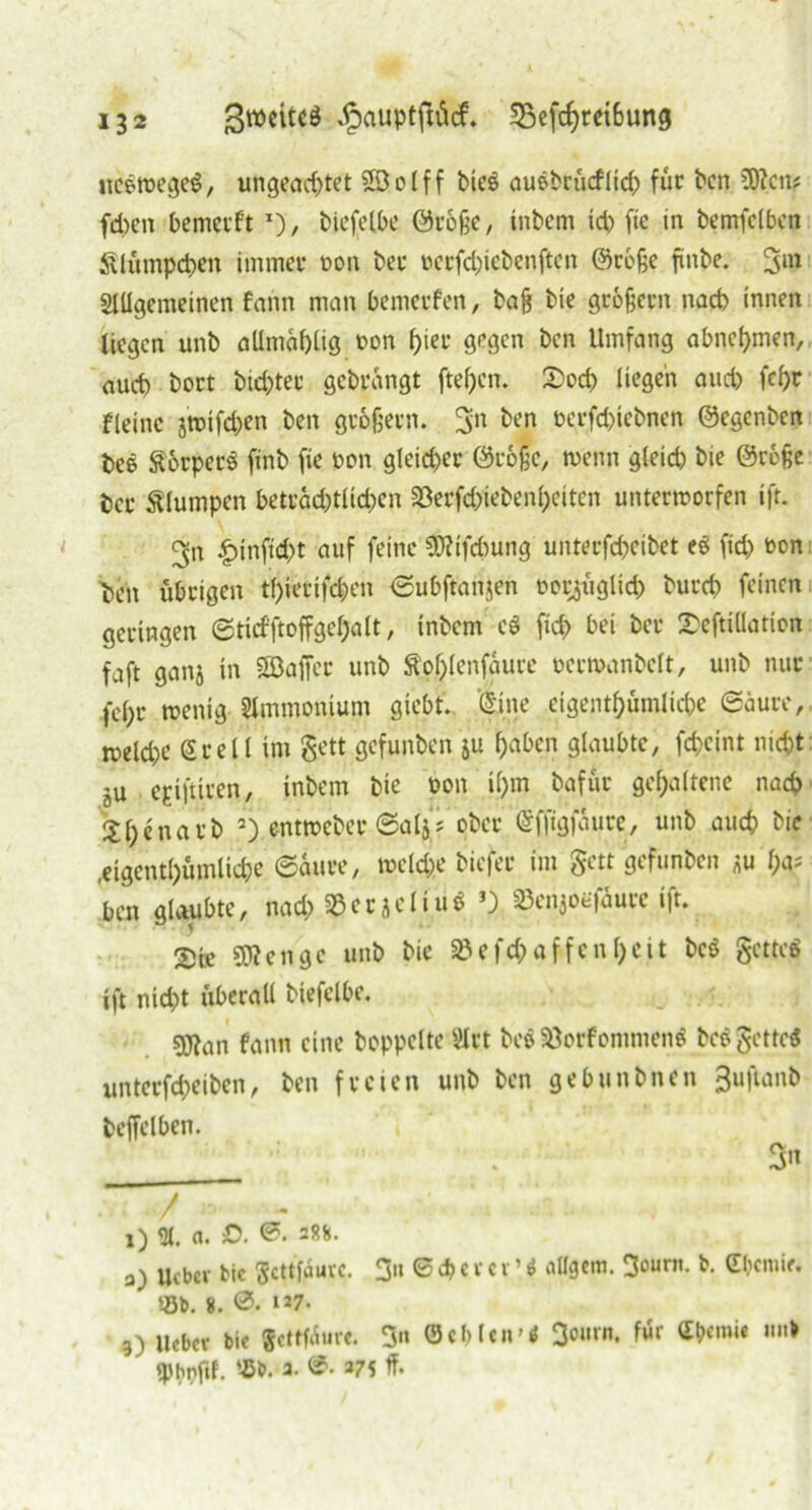 ltcgwegeS, ungeachtet ©olff bic$ auebrücfljch für ben SStten* fd)en bemerft *), bicfclbe ©roße, intern ich f»e in bemfclben Klümpchen immei* non ber pcrfcbicbenftcn ©rohe finbe. 3in Allgemeinen fann man bemerfen, bah bie groffern nach innen liegen unt allmahlig non ^ieu gegen ten Umfang abnehmen, auch bort btehter gebrangt ftehen. Socp liegen auch fcht fleinc jtuifchen ben grobem. 3n »Vfchiebnen ©egenben beö Ä&rpecö finb fte pon gleicher ©rohe, wenn gleich bie ©ro§e ber klumpen beträchtlichen 33erfd>iebenheiten unterworfen ift. 9-n £inftd)t auf feine S&Hfcbung unterfcheibet (ich oon Den übrigen thietifepen ©ubffanjen möglich burch feinen geringen ©ticfftoffgehalt, inbem cö [ich bei ber 2>eftiüation faft ganj in Söaffer unb Äohlenfaurc ocrwanbclt, unb nur fe()r wenig Ammonium giebt. ©ine eigenthümliche ©äure, welche Srell im gett gefunben ju f;abcn glaubte, fcheint nicht ju epiftiren, inbem bie öon il)m bafür gehaltene nach Shenarb * 2) entweber ©aljs ober ©ffigfäure, unb auch bie .eigenthümliche ©iure, welche tiefer im gett gefunben *u h^ ben glaubte, nach §Ber jcliüö 3) 23en}oefaure ift. 2Ue Selige unb bie S3efch affen heit be$ gettcS ift nicht überall btefelbe. 9J?an fann eine hoppelte Act beb SÖorfommenS bc$gette$ unterfd;eiben, ben freien unb ben gebunbnen 3uftanb beffelbcn. 3 X) <Jl. a. £>. 288. a) ueber bic ßcttfuurc. 3n 6 d> c r cr ’ i aügem. 3°«™- &• Cbcmie. Sb. 8. 0. »27. 3) Heber bie Settfiur«. 3« ©cblcn-tf 3ourn. für <£b«mie mit ' q)br>fif. Sb. 3. ®. 375 ff-