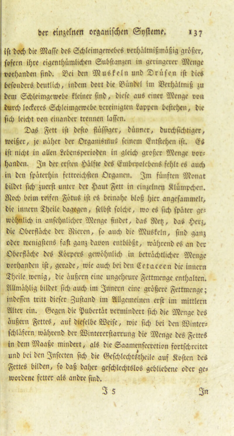 I ift bod) bie €0?affc be$ 0£pletmgett>ebe$ oerpältnißmäßig grbßer, 1 fofern ipce eigentpümlicpen ©ubftanjen in geringem- SRenge 1 ©orpanben finb. S3ci ben SRusfeln unb ©rufen ift bie$ ] befonberö beutlid), inbem beut bie Zimbel im iöerpältmi ju I bent ©d)leimgen>ebe flciner finb, biefe aus einer 9J?enge ron burep locfereö ©cplcimgewebe vereinigten Vappcn befreien, bie | fiep leicpt von eiuanber trennen (affen. ©aö gett ift befto flüfftger, btinner, burcpficPnger, i tveißer, je näper ber Organismus feinem ©ntftcpcn ift. Ori ift niept in allen Sebcnsperioben in gleid? großer SRengc vor; panbeit. 3n ceften Jpälfte be$ (SmbrpolebcnS feplt es aud) in ben fpäterpin fettteiepften Organen. 3111 fünften 5Ronat I bilbet fiep juerft unter bet £aut gett in einzelnen Älumpcpen. : 3ied) beim reifen gotus ift es bemape bloß pter angefammelt, bie innern Speile bagegen, felbft folcpe, tro es fiep fpater ge; mbpnlicp in anfepnlicper Sötenge finbet, ba$ 3iep, bas #erj, bie Oberfläche ber Stieren, fo auch bie 3Ru$feln, finb gan.j ober menigftenö faft ganj baren entblößt, roäprcnb es an ber öberfläepe bo$ Serpers gerocpnlieh in bctrdcptlicper 3Renge oorpanben ift, gcrabe, mir aud> bei ben Setaccen bie innern Upeile foenig, bie äußern eine ungepeure gettmenge entpalten. SIKmäplig bilbet fiep auep im Innern eine größere gettmenge; inbeffen tritt tiefer guftanb im Sltlgemeinen erft im mittlern Slltcr ein. ©egen bie Pubertät verminbert fiep bie Sftenge be$ äußern gctteS, aut biefelbe SBeife, n?ie fiep bet ben «Sinters fepläfern mäprenb ber SBintererftarrung bie 0)?enge bes getteS in bem Sftaaße minbert, al$ bie ©aamenfecrction fortfepreitet unb bei ben Snfecten fiep bie ©efcplecptötpeile auf Soften beg getteö bilben, fo baß baper gefcplecptslos gebliebene ober ge* tvorbene fetter als anbre finb. 3 5 3