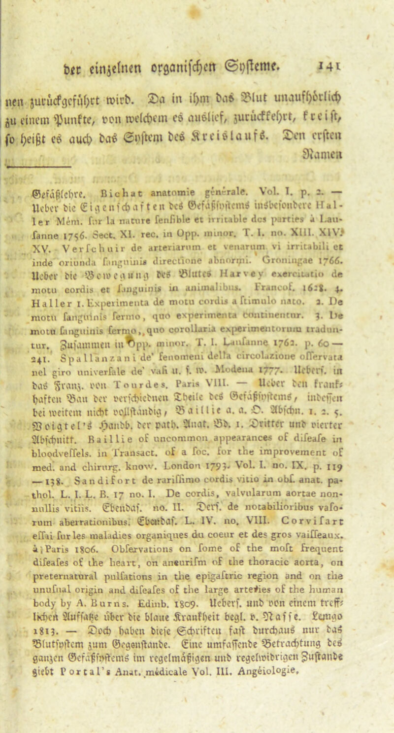 btt einzelnen organijcijcn ©gftenic. Mi neu jucücfgcfufyct tvirb. 2)p in il)m Kib 5Mut uiKUityorlicf? ju einem fünfte, ton tvcldjcin es nuölief, jurucffefjrt, t c c i )t/ fo fceijjt e$ aud> ba$ ©pjtero bei Äreielauf*. 2>en erften 0inmcii ©efdpfc^re. Bichut anatomie generale. Vol. I. p. 2. — Uebcr bic C£icufd> af t eix bcS ©efdfifpjttmS indbefoubere Hal- ler Mer», für la nadire fenfible et irritable des paTties a Lau- fanne 1756. Sect. XI. rec. i» üpp. ininur. T. 1. no. XIII. XIV* XV. Verfchuir de arteriarnm et venarum vi irritabili et inde oriünda fanguuiu directione abnorpii. Groningae 1766. lieber bic ©etuegung beS ©lutes Harvey exerciu«tio de motu cordis et imguini* in awuwlibts. Irancof, 1628. 4. Haller I. ExperimenU de motu cordis a ftimulo »ato. 3. De motu fanguims fermo, quo experimenta continencnr. 3. De motu Omguinis fermo,,quo oprollaria e.\|)erimeiitoruin tradun- tur. pufammen ui^pp- «ntuor. T. 1- La»ia»»e 1762. p. 60 — 241. Spallanzani de’ fenomeni della circolazione olTervara »el giro univerfale de’ vab u. I. xx*. Modena 1777- lieben, in bilS 5’VCtnj. t'Oll Tourdes. Paris \ 111. Heber bdx fiMiif; haften ©au bev t*cvfct>icbncix £b«ilc bcS ©efdfnnjtemS, iubeffen bei weitem nicht PQjlftanbig/ ©aillie a. a. Stbfcbn. 1. 2. 5. SSotgtel’S J}anbb. ber patb. Staat, ©b. 1. lötittcr unb vierter Slbfchnitt. Baillie of uncommon appearances of difeafe in bloodveffels. in Transact. of a foc. for the improvement of med. and chirurg. know. London 1795' Vol. I. no. IX. p. 1x9 — 158- Sandifort de rariflimo cordis vitio in obf. anat. pa- thol. L. I. L. B. 17 no. I. De cordis, valvularum aortae non- nullis vitiis. (fbenbaf. no. II. TW. de notabilioribus vafo- rum aberrationibus. (fbcnbdf. L. IV. 110, VIII. Cor vifart effai furles maladies organiques du coeur et des gros vaiffeaux. i, Paris 1806. Obfervations on fome of the moft frequent difeafes of the heart, on aneurifm of the thoracic aorta, on pretematural pulfations in the epigaftric region and on the unufnal origin and difeafes of the large arteiies of the hunnan body by A. Bums. Edinb. 1809. Ucbet'f. mtb t*on einem treff* Iktxcrt SluffaBe über bie blaue Ävanfbeir begl. r. klaffe. £otigo x8i3- — £ocb haben biefc (gebrifteu faft burcpauS nur bag ©(utt»|lcm jum ©egenjlanbe. (fine umfaffenbe ©etvad>tung be$ gaujcit ©efdßmjfemö im regelmäßigen unb regelwibrigen gujtatibe Siebt Portal’* Anat. midicale Vol. III. Angeiologie,