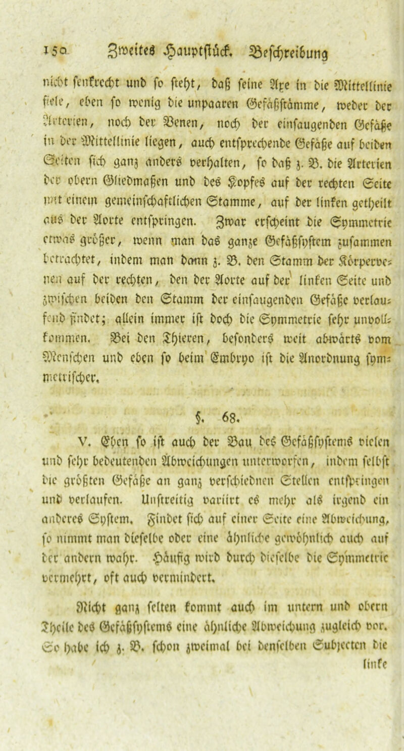 i5o j3»cit<« ^auptftöcf, iöefc^rei&ung nid>t fenfrccht unb fo baß feine 2lpe in bie ?Oiitteftinie fiele, eben fo wenig bie unpaaren ©efäßftämme, n>eber bec Arterien, noch bei1 Söcnen, noch ber einfaugenben ©cfaße in ber Mittellinie liegen, aud) entfprechenbe ©efdße auf beibert (Seiten ftd> ganj anbere Debatten, fo baß j. SB. bie SIrteiien bec pbern ©Itebmaßen unb be$ $opfe$ auf bec rechten Seite Wt einem gemeinfd)aftlid)en Stamme, auf ber linfen geteilt auö ber Aorte entfpeingen. ^tvar eefepeint bte Symmetrie cnvnö großer, wenn man baö ganje ©cfdßfpftcm jufammen betrachtet, inbem man bann 3. 23. ben Stamm ber ^erperocs nen auf ber rechten, ben ber Aorte auf ber linf'en Seite unb jrmfehen bcjben ben Stamm ber einfaugenben ©efdße oeclau; fciibpnbet; allein immer ift hoch bie Spmmetrte fel)r unoolu fommen, S3ei ben Spieren, befonberg tveit abwdrt$ oom Mcnfd;en unb eben fo beim @mbrt;o ift bie Anorbnung fpnii metrifcher, $. 68. V. (Jbcn fo ift auch ber 23au bei? ©efdßfpftemS rieten unb fel)r bebeutenben Abweichungen unterworfen, inbem felbft bie größten ©efdße an gan$ oerfebiebnen Stellen entgingen unb oerlaufcn. Unftreitig oaciirt c$ mehr al$ trgenb ein anbereä Spftem. ginbet fid; auf einer Seite eine Abweichung, fo nimmt man btefelbe ober eine 4kf>n(id?e gewöhnlich aud) auf ber anbern waf)r- £>dufig wirb burd; bicfclbe bie Symmetrie oermehet, oft auch oerminbert. 9?icht gan^ feiten fommt auch im untern unb Obern ?hcilc beö ©cfdßfyftemö eine äl;nlid;e Abweichung zugleich eor. So habe ich i- 33* fd)on iwcimal bei benfclben Subjcctcn bie linfe