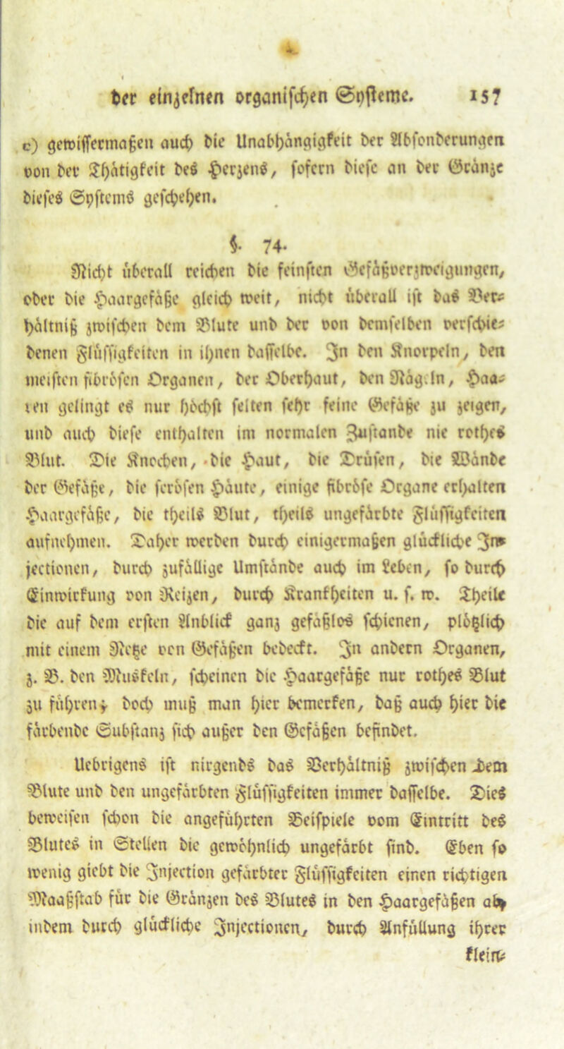 *■_ ber einzelnen organifc^en ©nßemc. 157 c) gewiffermaßen auch Me Unabhängigkeit ber Slbfonberungen t>on bet ^ätigfeit be$ l'crjei^, fofern tiefe an bee (3eünse biefeö ©pftemö gefd?d;en. i 74. SRicbt überall reichen bic fetnften v^cfigoerjiwigimgen, ober bie Haargefäße gleich tx>eit, nicht überall ift ba$ 3>er^ hältniß jroifeben bem Salute unb ber oon bemfelben oerfchie; benen glüffigfciten in ihnen baffeIbe. 3n ben Stnovpeln, ben meijkn fibrbfen Organen, ber Oberhaut, benSftäg.ln, Ha<*' teu gelingt e$ nur f) beb ft feiten fel)r feine t%faße ju jeigen, unb auch tiefe enthalten im normalen 3«ftonte me rethetf SMut. ÜDie Knochen,-bic Haut, bie Prüfen, bie SDünbc ber (Gefüge, bie ferofen Haute, einige fibc&fe Organe erlitten Haargefäße, bie tfjeil^ SMut, tl)eil$ ungefärbte $lüffigfeiten aufnehmen. X'aher werben bureb einigermaßen glückliche 3*» jeettonen, bureb jufalligc Umftänbe auch im teben, fo burct> (ginmirfung oon sKeijen, burch l^ranff>eitcn u. f. tt>. $hcil* bie auf bem erften Einblick ganj gefaßlos fehienen, plo§licb mit einem §fte§e oen ©efaßen bebeeft. 3n anbern Organen, 5. 33. ben üRuäfcln, fcbcincn bie Haargefäße nur rotheö 33lut 311 führen* hoch muß man f>tcr bemerken, baß auch hi« Me färbenbe ©uhftanj fich außer ben ©cfäßen bepnbet. Uebrigen» ift nirgenbö bab 33erhältniß ämifchen isem ^lute unb ben ungefärbten ^lüffigfeiten immer baffelbe. £)ie$ hetccifen febon bie angeführten 33ctfpiele 00m (Eintritt be$ 5Mutes in ©teilen bie gewöhnlich ungefärbt finb. Gfben fo wenig giebt bie 3njection gefärbter glüffigfeiten einen richtigen '3)?aaßftab für bie ©ränsen be$ 33lute$ in ben Haargefäßen ab* intern burch glückliche 3nKctioncn, burch Einfüllung ihrer klein?