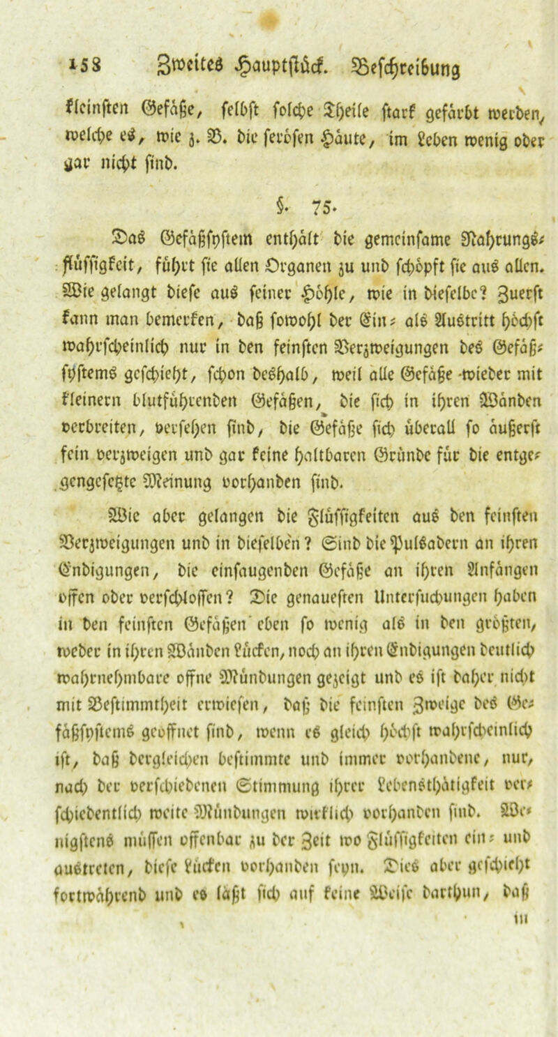 i53 ßwcitcö £aupt|lücf. $Befcprci6ung • \ flcinften ©efüpe, felbft folcpe $peüe ftarf gefärbt werben, tveldx ei, wie j. SD. bic ferofen £aute, im 2cben wenig ober gar nicpt ftnb. §• 75. £>aS ©efäfjfpftem entsaft bie gemcinfame SJiapcungfc flüfftgfeit, füprt fte allen Organen ju unb fcpopft fic aus allen. Sffiie gelangt biefe au$ feiner |)6ple, wie in biefelbc? 3uec|t fann man bemerfen, bafj fowopl ber @iu? als Austritt pbepfe waprfcpeinlicp nur in ben feinften Verzweigungen beö @efa§* fpftemS gefepiept, fepon bcgpalb, weil alle ©cfape wieber mit f(einem blutfüptenbett ©efapen, bie fiep in ipren SDänben oerbreiten, oerfepen fint>, bie ©efafje fiep überall fo außeeft fein ücrjweigen unb gar feine paltbarcn ©rtinbe für bie entge; gengcfcfjtc Meinung oorpanben ftnb. 2Bie aber gelangen bie glüffigfeitcn aus ben feinfreu Verzweigungen unb in biefelben? ©inb bie^ulöabern an ipren Qnbigungen, bie einfaugenben ©cfijje an ipren Slnfangett offen ober oerfcplojfen? Vie genauefren Unterfucpungen paben in ben feinften ©efäjjen’ eben fo wenig alP in ben größten, toeber in ipren SBÜnbcn üücfen, ttoep an iprenSnbigungen bcutlicp waprnepmbare offne 9J?ünbungen gezeigt unb es ift baper nid»t mit Veftimmtpeit erwiefen, bap bie feinften steige öeö (%- fapfoftems geöffnet ftnb, wenn ce> gletep pbepft waprfcpeinlicp ifty bap bcrgleicpen beftimntte unb immer oorpanbene, nur, naep ber oerfepiebenen (Stimmung iprer i'ebenstpätigfeit »er* fcpiebentlicp weite 9J?ünbungen wirfliep oorpanben fmb. Söe* nigftcnei muffen offenbar zu bereit wo glüffigfeiten ein; unb austreten, biefe h'trfcn oorpanben feptt. SDics aber gefepiept fortwüprenb unb es läpt fiep auf feine ÄOeifc bartpun, bap in 1