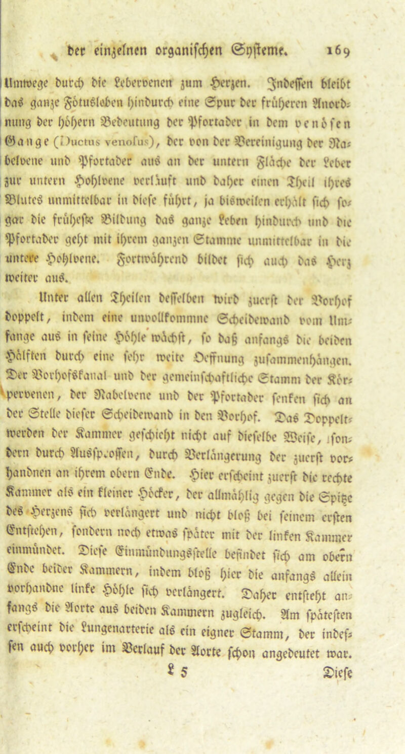 Unwege butd) Me feberoenen pm f)erjen. npbefFen MeiC>t baS gauje gotuSloben tyinburcb eine Spur ber früheren Hnorb* mmg ber l)6f)ern Vebeutung ber sPfortaber in bcm oeitofen ©an ge (l)uctus venofus), ber pon ber Bereinigung ber 3Ja* befoene 1111b ^fortaber auS an ber untern §lad>e ber Jcber pr untern £of)lwne pcrliuft unb baf)cr einen 5f)eil if>voö ©lutcS unmittelbar in biefe fuf>rt, ja bisweilen erl)ält ficb fo* gar bie fruf>ejk Vilbung baS ganjc febnt l>inburcb unb bie ^Pfortaber gcf)t mit ihrem ganjen Stamme unmittelbar in bie untere £ehlpcnc. gorttra^renb bilbet ficb auch baS £vr$ weiter aus. Unter allen feilen beffelbeit wirb per ft ber Borl)of hoppelt, inbent eine uneollfommnc Scbcibewanb pom llnt* fange auS in feine £6&le wid>fr, fo baß anfangs bie beiben Hälften burd> eine fel)r weite Öeffnung jufammenf)angcn. T(t Bor^ofSfanal unb ber gemeinfcfcaftficbc Stamm ber £6r* Vperpenen, ber Sftabcloene unb ber ^fortaber fenfen ficb an ber Stelle biefer Scpeibewanb in ben Borf)of. 2\iS doppelt? werben ber Kammer gefehlt nicht auf biefelbe Seife, fern bern bureb SluSfpeoffen, bureb Verlängerung ber juerff per# panbnen an ihrem obern @nbe. £ier erfchcint perft bie rechte Kammer als ein Heiner ^>6cfer, ber allmahlig gegen bie Spi&c beS-^erjenS ficb perlangert unb nicht bloß bei feinem erffen Entflohen, fonbecn noch etwas fpätcr mit ber linfen Kammer einmunbet. 2>iefe @inmünbungS|Me befinbet ficb am obern @nbe beiber Kammern, inbem bto§ hier bie anfangs allein porbanbne Unfe f>6()fe ficb Perlangert. Sa^er entfte^t an fangS bie vierte aus beiben Kammern pgleicb. 2lm fpateften erfebeint bie Jungenarterie als ein eigner Stamm, ber inbef* fen auch Petzer im Verlauf ber Störte febon angebcutet war. ^ 5 2>iefe