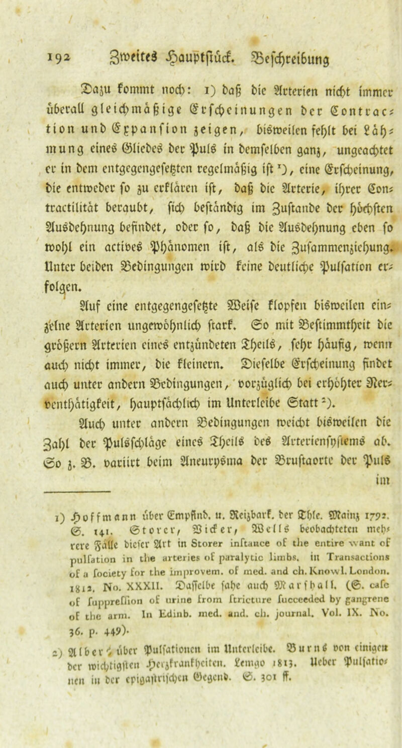 Saju fommt nod>: i) baß bie Slrterien nicf>t immer überall gleid>mä ß ige (Scfcpcinungen ber GEontrac? tion unb@ppanfion jeigen, biöroeilcn fef>lt bei tat)* mung eineö ©liebet ber i)}u(g in bemfelben ganj, ungeachtet er in bem entgegen gefegten regelmäßig iftr)/ eine Grrfcpeinung, bie entmeber fo ju erflären ift, baß bic Arterie, iijrcr Gon? tractilität beraubt, ftd> beftänbig im 3uftanbe ber hoebften 2lu6bef)nung befinbet, ober fo, baß bie 2luebel)nung eben fo tool)l ein actioeS ^Phänomen ift, als bie 3ufammenjief)ungj| Unter beiben 33cbingungen wirb feine beutlicpe fßulfation er- folgen. Stuf eine entgegengefetste SSBeife flopfen bisweilen ein? ä'elne örterten ungewöhnlich ftarf. ©o mit 33eftimmtl)cit bie großem Arterien eincS entjunbeten !lf)eile, fel;r häußg, wenn auch nicht immer, bic fleinern. 2>iefelbe Grfcheinung fxnbet auch unter anbern 95cbtngungen, oorjüglich bei erboster 3ier? ventfjatigfeit, f>auptfad)lict> im Untcrlcibe ©tatt1). 2lud> unter anbern S3ebtngungen meidet biemcilen bie 3al)l ber ^ulöfd)läge eines $f;cil$ be$ Slrtericnfpftenw ab. ©o j. 35. oartirt beim SlneurpSma ber 23ruftaortc ber EpulS im i) Jyoffmann über (Empfinb. u. Kcijbarf. ber £f)le. Sttainj 1792. 141. ©torcr, ‘Sief er, SBellö beobachteten niclv rere Stille bicfcr 2tlt in Störer inftaace of the entire want of pulfation in tlie arterie« of paralytic limbs. in Transactions of a fociety for the improvem. of med. and ch. Knowl. London. 1811. No. XXXII. übaffclbe falye auch fflt a r f h a 11. (©. cafc of fuppreüion of urine from ftricture fucceeded by gangrene of the arm. In Edinb. med. and. ch. journal. Vol. IX. No. 36. p- 44?)- z) 21 (ber ^ über ipulfationcn im Untcrlcibe. Surnö oon einigen ber »iebtigflen Jycijfranfl)citen. 2«mgo 1813. Weber ipulfatio? nen in ber epißa^rifc^cn ©egenb. ©. 301 ff.