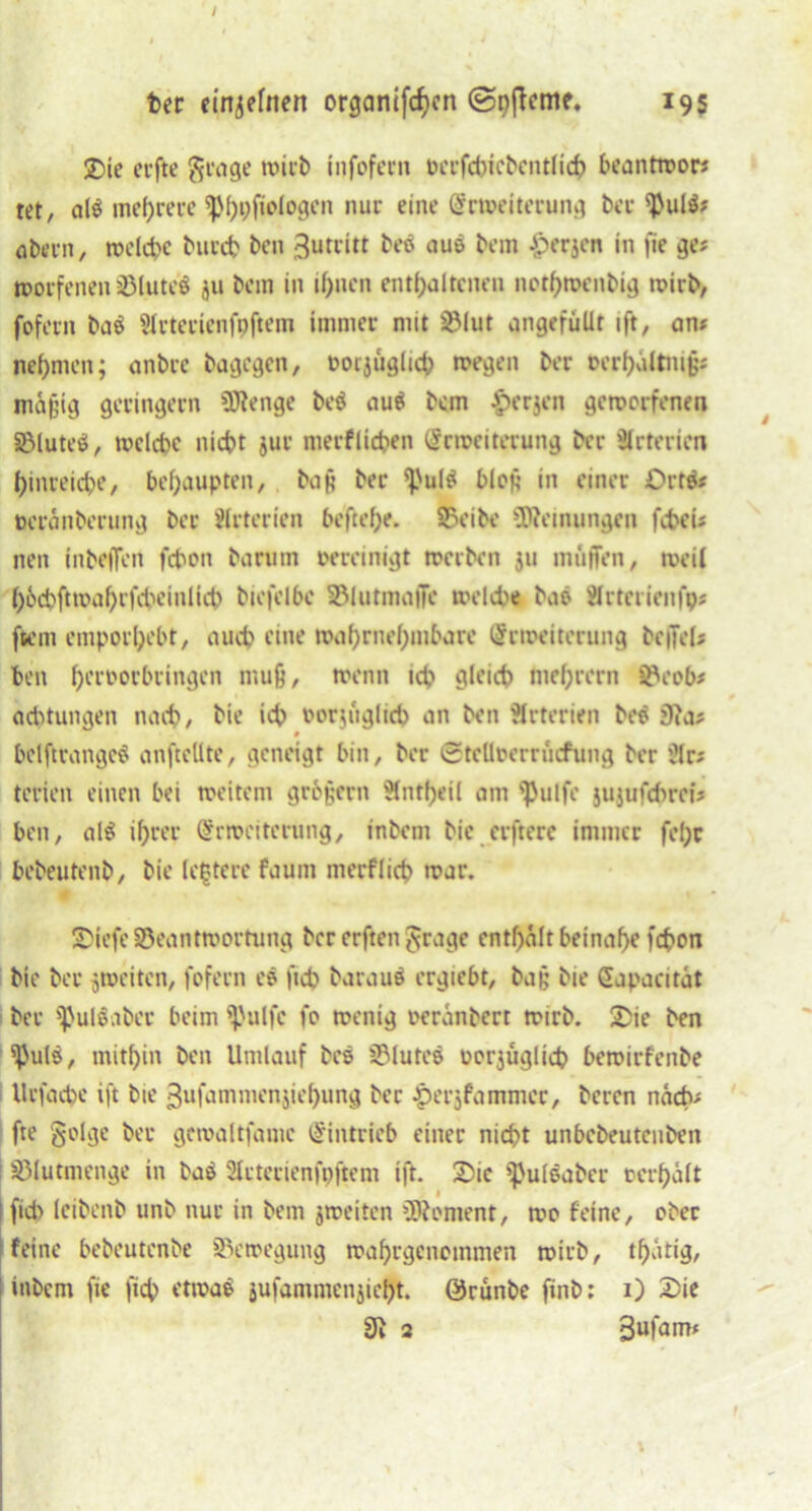 I ber einzelnen organifcf)cn (Snßeme. 195 £)te erfte grage wirb infofecn »erfchiebentlich beantwor* tet, al$ mehrere ^p()t;fioiogen nur eine Erweiterung ber sbul$? übern, welche burch beit 3utcitt bes aus bem £erjen in fle ge? worfelten BluteS ju bem in ihnen enthaltenen nothweiibig wirb, foferit ba$ SIrtericnfpftem immer nnt Sßlut angefüllt ift, an» nehmen; anbrc bagegen, oorjuglich wegen ber ©erhaltnijjs mäßig geringem Bienge beö au$ bem £erjen geworfenen BlutecS, welche nicht jur nterflichen Erweiterung ber Arterien hinreiche, behaupten, ba§ bec 'j'ultf bloß in einer £>rt& »eränberung ber Arterien beftehe. Beibe Meinungen fcheU neu inbeffen fchon barum oereinigt werben 311 muffen, weil hochftwahrfdu'inlict) biefelbc Blutmaffe welche bas ärterienfp# ftent emporhebt, auch eine wahrnehmbare Erweiterung beffel; ben hfroorbringen muß, wenn ich gleich ntehrern Beob* achtungen nach, hie ich »or-mglich an ben Arterien be$ Dia? bclftrangetf anftellte, geneigt bin, ber (Steltoerrücfung ber ülr; tcrieit einen bei weitem großem Slntheil am ^Julfe jujufchrei? ben, alS ihrer Erweiterung, inbem bie erftere immer fel;r bebeutenb, bie Untere faum nterflich war. Siefe Beantwortung ber erften grage enthalt beinahe fchon bie ber ^weiten, foferit es ftch baraus ergiebt, baß bie Eapaeitat ber sßulöaber beim ^'ulfe fo wenig oeränbert wirb. Sie ben SpulS, mithin ben Umlauf bes Blutes ocrjüglicp bewirfenbe Urfache ift bie ßufammenjiehung bec Jperjfammec, beren nach- fte golge bei* gcwaltfamc Eintrieb einer nicht unbebeutenbett I Blutmenge in bas Slctecienfpftem ift. Sie ^ulsaber »erhält 1 fich leibenb unb nur in bem jweiten Bioment, wo feine, ober feine bebeutenbe Bewegung wahrgenommen wirb, tl)ärig, inbem fte fich etwa$ jufamntenjicht. QJrunbe ftnb: 1) Sie 9i 2 3ufanu f l