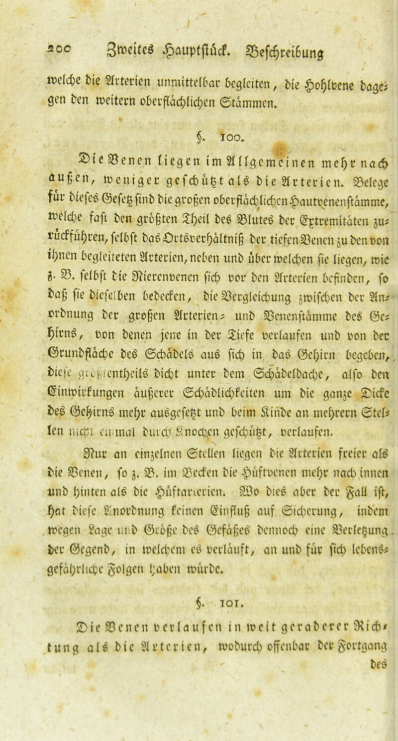 500 3t»cUeö ^ouptjlÄcf. 25efcptei6ung rockte Me Arterien unmittelbar begleiten, bie £opl»ene bagei gen ben rocitern obetfläcplicpcn ©tammen. §. TOO. £ S)ie Seiten liegen im ungemeinen mef)rnact außen, roeniger gcfcpufctalS bie Arterien. Belege für biefes ©efegftnb bie großen obctfläd}lid)cn£aut»enenftämme, roclcbe faft ben größten $pctl bcs 33lutes ber CfEtremitäten ju^ t’ucffüpren, felbft bas ört©t?erf>ä(tniß ber tiefen S3enen jubenfton itnen begleiteten Arterien, neben unb ubcrroelcpen fie liegen, wie 2- S3. felbft bte D?icren»encn fict »or ben Sfrterien beßnben, fo tnß fie biefelben bebeefen, bie SQergleicpung jroifepen ber Sin* orbnung ber großen SIrteriens unb Sßeuenftämine beS @c* pfrnS, »on benen jene in ber Sicfe »erlaufen unb von ber ©runbßäd)e beS ©ctäbels auS fiep in baS @cpirn begeben,. tiefe gibcicntpctlö biept unter bem ©d;äbelbad;e, alfo beit ßinrotrfungen äußerer ©d;ablid;feiten um bie ganje S)icfe beS ©cpirnS tnepr auSgcfept unb beim SUnbe an meprern ©tck len mept eu.tnal btud; Snocpjm gefepu^t, »erlaufen. 9?ur an einzelnen ©teilen liegen bie Arterien freier als bie Svenen, fo 3. S?. im 'i'ccfen bie Jpüft»cnen mepr nad) innen unb pinten als bie £üftat’icrien. 2Do bieS aber ber gaü ift, pat biefe Sinorbnung feinen @inßuß auf ©idicrung, intern roegen Jage unb ©coße beS ©cfäßeS bennoep eine Verlegung, ber ©egenb, in roelcpem eö »erläuft, an unb für fiep lebenS* gefäprlicpc folgen pobeit rourbe. §. 101. 2>ie 33enen »erlaufen in t»eit gcraberer 3\icb* t u n g als bie 2111 c r t e n, tvoburep offenbar bet gortgang bcS