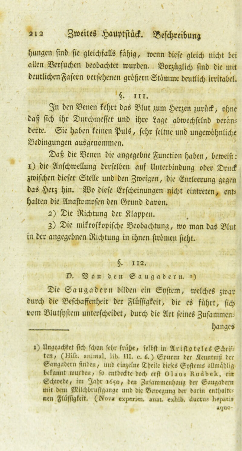 jungen ftnb fie gleichfalls faf)ig, wenn biefe gleich nicht bei nllen 93erfuchen beobachtet würben, Söorjüglich ftnb bie mit beutlichengafecn beefehenen großem (Stamme baulich irritabel. §. m. 3n ben Seiten Fel)rt baS SBlut jum £erjen jurücf, ohne baß fiep ihr Surcpmeffcr unb ihre f'age abwecpfclnb »etan* bette, ©ie haben feinen ißulS, fchr feltnc unb ungewöhnliche SSebingungen ausgenommen. 2)aß bie Seiten bie angegebne gunction haben, beweift: i) bie Slnfcpwellung berfelben auf Unterbinbung ober £rucf äwifepen biefer ©teile unb ben feigen, bie Entleerung gegen baS |)erj hi»1* biefe Erfchetnungen nicht cintreten, ent? halten bie Slnaftomofen ben @runb baoon. 2) £ie Dichtung ber Stoppen. 3) 2)ie mifroffopifche 23eol>ad?tung, wo man bas S?lut in ber angegebnen Dichtung in ihnen ftrbntcn fielet. §. 112. D. 93 0 n b c n ©augabern. 1) £ie ©augabent btlben ein ©pftem, welches jwac burch bie Söefdwffenpeit ber glüffigfeit, bie cS fuhrt, fiep tom SBlutfpftem unterfepeibet, burep bie Hrt feines 3ufammen? pangcS 1) Ungeachtet fid? febon fchr friijx, fclbft in Sfriflotcfc^ ©ebrif* ten, (Hift. animal, lib. III. c. 6.) ©puren ber Äeitntni^ ber ©augabent finben, uttb einjelne Steile bicfcS ©pflcntei attmäblig fcefanitt mürben, fo cntbcd'tc bod> erft Olaus Rudbck, ein ©d)tuebe, im 3Jbr »650/ beit ^ufnmntcnhaug ber ©augabern mit bent SOtilcbbruftgangc uttb bie Bewegung ber barin cntlialtv; nen Jlufftgfeit. (Nova experim. tnat. «xhib. ductus liepatij aquo-