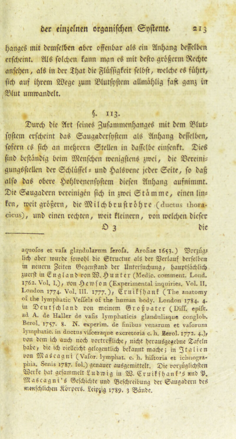 \ btt etttjefnen organtfdjen @pj!eme. 213 1 ^ange§ mit bemfefben aber offenbar al$ ein Anhang beffclbcn ccfebemt. foldjcn fann man e$ mit befto gr&jjerm üsecfjtc anfel)en, als in bet- $()at bie glüffigfeit felbft, wcldw ci füf)rt, fid> auf ihrem äOege jum SMutfpftcm aUmäf)lig faft ganj iir 3Mut umwanbeit. , §• 113- 2>urd) bie ?irt feinet 3ufammcnf)ange$ mit bem 2Mut; fpftem erfekint ba$ Saugabcrfuftcm alä Anhang bcffclbcn, fofern e$ ficb an me^rern Stellen in baffclbc einfenft. X'ioS fmb beftanbig beim 9)?cnfcben wenigftene jwei, btc 3?eremi^ gunggfteüen ber Schlüffe! s unb fhilevcne jeber Seite, fo bafj alfo bav obere £of)lvcncnfi>ftcm biefen Anhang aufnimmt. 2>ie Saugabern vereinigen ficb in jwei Stamme, einen lin; Fcn, weit großem, bie üftilcbbruftr&hrc (ductus thora- cicus), unb einen rechten, weit fleinern, von welchen biefer £> 3 bic aquofos et vafo glajidularum ferofa. Aroliae 165?.) fOorjttgJ lieb aber würbe fowobl bic ©tructur atä ber Verlauf berfelbcn in neuern feiten ©egenftanb ber Unterfuchung, bauptfachlich juerjt in € n g I a it b von SS. Runter (Medic. comment. Lond. 1762. Vol, I.), von -£)Clvfon (Experimental inquiries. VoL II. London 1774. Vol. III. 1777.)/ Stuiffbaitf (The anatomy ol the lymphatic Veffels of the human body. London 1784. 4. in 5>cutfchlanb von meinem ©rojjvatcr (Diff. epift. ad A. de Haller de vafis lymphaticis glandulisque conglob. Berol. 1757. 8. N. experim. de iinibus venarum et vaforum lymphatic. in ductus vifeeraque exeretoria c. h. Berol. 1772. 4.), von bem ich auch noch vortreffliche, nicht hcrauSgcgcbne £afe(n habe, bic ich vielleicht gelegentlich befannt mache; in 51 a 1 i e n von a s C a g n i (Vafor. lymphat. c. h. hiTtoria et ichnogra* phia. Senis 1787. fol.) genauer auSgcmittelt. ©ie vorzüglich ften 'Berte hat gefammelt gubwig in 28. Sruiffbanf’s wnb q>. ÜJtaScagni’ö ©efchichte unb Sßefchreibung ber Saugabern bc$ menfehlichen Äorpevö. geipiig 1789. 3 «Bänbc.