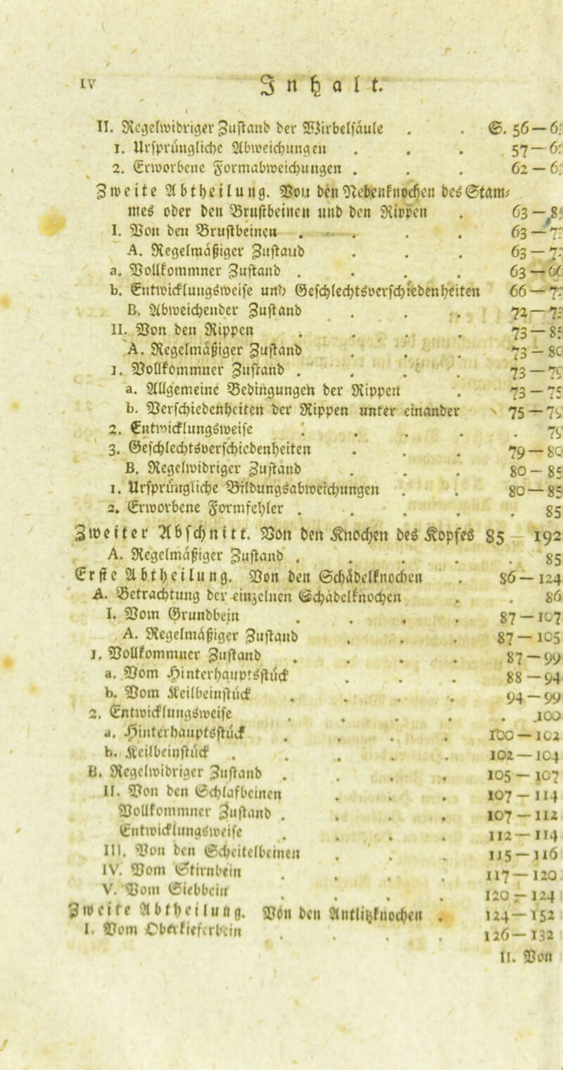 II. WcgeftiMbriger pujlanb ber Söirbetfaule . . ©. 56 t. Urfprunglicbe Abweichungen ... 57 2. Srroorbciic Sormabweicbuitgen ... 62 3it'cite SIbtbciluiig. ©oi.t ben«ftebcuf ttodjen be$©tarn -6: -6: -6: tne$ ober ben 25ruftbeinen uitb ben Rippen 1. SJcit beii 55ruflbeincu .... A. Wegelradjiigcr guftaub a. «Dollfommncr ^ufiaitb .... b. €iitioi<ffmtg6tt>eife unb @efcb(ed)t$ocrfch:cbenbeiten B. Abroeichenber gufianb II. 23on beti Wippen 4. . A. Wcgclmdjjiger gujlanb j. SDoflfommner Jufranb . , . •' . a. Allgemeine 33cbingungeh ber Wippen b. 2?evfcbiebenbciten ber Wippen unter cinanber 2. Ciitmirflungöweife 3. ©efc^lecbtöoerfcbiebenbeiten B. Wegelmibrigcr guftanb 1. Urfprihtglidye ^Mlbungöabioeicbnngeit 2. (Erworbene Sormfefyler . Sioeitcr 2(bfcf)ititr. 23on ben Ättodjen be$ .ftopfeö 85 A. Wegelmdfiigcr 3?uflanb .... €rfie Abt Teilung. «Bon ben ©c^dbelfnocfien A. Betrachtung ber-einzelnen (Sdjdbclfnochcii I. ©otn ©runbbein A. Wegelnidgiger 3uflanb j. ©oUfomtniicr guftanb a. «Dom ^»interbauptäjlucf b. «Dom Äeilbeinfiucf 2. ©ntwitflungdweife a. ^interbauptoflucf b. Ä’eilbeinflucf . B. Wegclroibriger Juflaub . II. «Don ben 0d>lufbcincn «BoUfommncr £}uflanb . (Entwicflungöweife III. ©011 bcn (Scheitelbeinen IV. ©om ©timbein V. '©om ©iebbein 3 ip e i f e Abteilung. ©on bcn Antlifyfaochdt I. ©om Obftfiefcrbcin 63 63 63 63 66 T- 73 >• *> ti 73 73 75 -r —a —T 71 85 -80 — 1c 79 80 80 — 79 79 — 80 -85 — 85 S5 86- 87- 87- 87 88 94 roo 102 105- 107 107 II2- II5- 117- 120 ; 124- 126- II. 192 85 124 86 -107 -1C5 -99 -94 -99 .100 -102 -104 -107 -114 -111 -114 -116 -120 -124 -152 -132 ©Olt