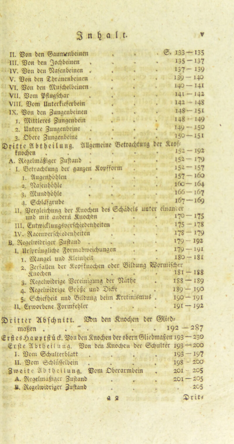 11. «Bon ben ©aum/nbeinen » * 0. 133 —135 III. «Bon ben Jochbeinen • 135-137 IV. «Bon ben Olafenbeinen . • • 137- 139 V. «Bon ben fthranenbeinen • 139 - i-P VI. «Bon ben «Stufc&elbeinen • • 140— 141 VII. Som «Pfl«9fd)ar • • 141 —142 VIII. «Bom Unterfieferbein • 142 - 148 IX. «Bon ben Zungenbeinen 148-151 j. «SRittlereä Zungenbein 148- 149 2. Untere Zungenbeine 149-150 3. Obere Zungenbeine . 150—151 ©ritte 21 btbcilung. allgemeine Betrachtung b« Äort- fnoc&en . • 152-192 A. ^Regelmäßiger Zuftanb . • 152- 179 I. Betrachtung ber ganzen Kopfform • 152-157 1. 2Iugenbbblen • • 157—160 v 2. «ftajenboble • ♦ 16c— 164 3. «Siuubbbhle • • 166— 167 4. Scbldfgrube • • 167 — 169 11. «Beralcidnma ber Äuocben bes Scbabdo unter emanier unb mit anberrt Änodjen • • 170-175 III. EntiiMcflungsocrfcbicbcnheiten • 175-178 IV. Slacenoerfitiebenbeiten • • 178-179 B. SRegdroibriger Zujtanb . • • 179- »92 1. Urfprünglicbe Fornubweicbungen • • 179 —191 1. «Stängel unb ttleiubeit • 18O-18I m 0 Zerfallen ber Äopftnodjcn ober Bilbung ©ornufeber Änodjen . i8i - 188 3. «Rcgehvibrige «Bereinigung ber «Rätbe 188 — 189 4. Siegchoibrige ©rbßc unb ©itft • • 189 — 190 5. Schiefheit unb Bilbitug beim JCretinirfnui» . 190— 191 11. Crmorbene Formfehler . 191 —192 dritter 2tbfd>nitt. 93btt bctt 5\iiod)cn ter ©lieb« mafen . .  . . . . I92 — 28? vSrfleöJFjawptftücf. Ißcn ben Änodjen ber ober« ©liebmafjen 193 — 230 gifte 21 btb c il u 1x3. «Bon beto Änocbeu ber ©cbulter 193 — 200 I. 5Bom (Schulterblatt .... 193 — 197 II. 2Jom <Sd)läffc(bettt .... 198 - 200 Zweite 21 b tbcilung. SBom Oberarmbein . 201 205 A. «Regelmäßiger gujtanb . . . 201 — 205 u. SRegelwibriger 3uftanb .... 205 a 2 $rit*