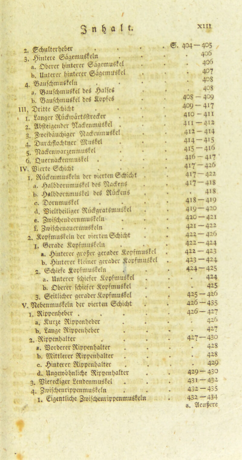 3 n M 1 *• XIII 2, ©chultcrbeber 3, jffintere ©flderouiffetn a. -.Oberer hinterer ©ietcmutffcl b. Unterer hinterer ©agemitsfel 4, ©aufcfemuifeln a. ®aufd)imi6fc( be» ^»alfei b. ©aufchmuöfel bc$ Äepfv’ä Ul, Orittc ©ebidit . i. Sänger 9tricfn?artäfhccfer 2. Slbfteigenber <J7acfenmu$fel . 3. SjheeibcuKhiger 9lacfenma$fc! 4. IDurchflochtner SRnifel 5. Tiarfcmvarjfnmuöfel 6. Quernäcfeiunusfel . IV. gierte ©ebiebt • 1. JKucfenmiisfeln ber vierten 0eh:d)t . a. djnlbbornmuöfcl bc$ ^lacfett» b. -fXdbbortimuöfei be» Ovucfcnö c. Oornmuifef d. fBieltbeiliger «Kiicfpratitmiöfel e. 3n>ifd)cnbonrniuÄfc(ii f. j-Jwifcbenqucrnuitffeln 2. Äopfmuifeln ber eierten @d)icht 1. ©crabc fiopfmuäfeln «. Hinterer grofer gernber Sepfinuöfcl b. Hinterer Heiner gernber jfgpfmtuSfcl 2. ©ebiefe fopfmuifeln a. Unterer fehiefer Äepfmuöfci . b. Oberer fehiefer SepfmuSfcl 3. Seitlicher geraber Äopfmuifcf V. Sßehenmitffein ber eierten ©chidjt 1. SXippcnbebcr .... a. Äurje SKippenbcbct b. Sange Siippenheber 2. SHippcnhalter 1. fQorberer Kippcnhalter b. SfRittlerer SRippenbalter c. Hinterer fRippenhalter d. Ungewöhnlich« SKippcnbaltcr 3. Sßierecfiger Senbcnmuöfel 4. 3n)tfchenrippenmuöfe(n I. ©iejentiidjc SwifcbenrippcnmuSfcln ©. 404 — 405 406 406 4°7 408 408 40s - 409 409-417 410 - 411 411 —4>1 411-4U 4i4-4'5 415 — 416 416- 417 ‘ 417- 426 417-422 417 — 418 . 4>8 418 — 419 419 — 420 420 — 421 421- 412 422 — 426 422- 424 422 — 423 423- 424 424- 425 424 425 425- 426 426 — 435 426 — 427 426 427 427 — 430 428 428 429 429 — 430 431 — 432 432 — 435 432—434 a. Stcufcre /