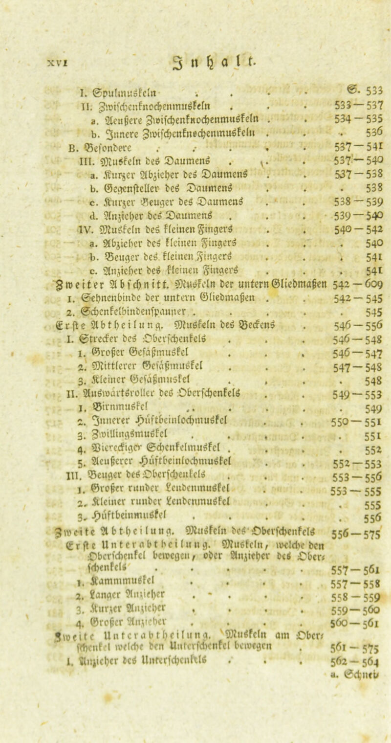 I. ©putmuäfdn II. '$vif<f)cnfne$entmtäfeftt a. 2lenjjere jJwifdjenfitodjenmuöfdn b. 3nncrc 3iwföcnfned}enmu$fdn B. ©efcnberc .• . III. s0iu$fdn fceö Saumcnö a. fturjev 21biicl)er be» £)aumcn$ b. CScv^cnflclIcr beö £>mtinen!o c. Äurjer ©euger be$ ®aumcn$ d. 21n$icl)cr bc» 2)aumen6 IV. SDlugfcln beä flehten S'ingerö a. 2tbjieber bc$ deinen §inger$ b. QJeuger be3 flehten .ftingerö c. gtnjieber bei» flehten Ringens 3me11er 21bfd)nitt. Nudeln ber untern©Itebmafjen 1. ©ebneubinbe ber untern ©liebmafjen 2. ©dtcnfdbinbenfiMimer . € r jt e 21 b 11) e i 1 u n g. 9Huöfe(n beä Q3ed'cn$ L ©tred'er bc$ =Dberf$enfel6 1. ©rofjcr ©cfajjmuöfel 2. SOtittlerer ©et«<imu6fd 3. Älciiter ©efdjjnuisfel II. Sluöroditörollcr bcö :Obcrfc^enFeIö 1, ©irnmuöPel c. innerer .^iiftbeinlodjmuöfel 3. 3n>iUtng$mu$fd 4. SJicrcd'igev ©d>cnfe(muäfe( . 5. Sleufcrer Jpiiftbcinlecbmudcl III. ©euger be$£)berfd)enl'cl» ]. ©re&er nmber 2enbenmuöfel 2, .Weiner runber 2enbcnmudfd 3, jF)uftbeinmuöfel 3 tv e i t c 21 b t b e i I u n g. fflUrtfdn be$ iÖberfdtenfeM grfte Unternbt bei (ung. ©Judcln, nwldtc ben :Oberfdicnfcl bewegen/ ober fitn^te^ev bei £ber< fdtenfclÄ' .... >. JCammmujfet 2. langer 2lnj|iel)er . * 3. .fturjer Änjicber , . 4. ©roftcr Sin,lieber Zweite Unterabteilung, vSBu<fdn am ©ben jfl)cnfel welche ben Uuterfcbcnfcl bewegen l. 2lujidjer bcö UnmfdjcnftW .' . . 533 533 — 537 534-535 536 537-541 537 - 540 537 - 538 538 538 — 539 539 — 540 540-542 540 541 541 542 — 609 542-545 545 546- 556 546 — 548 546 — 54? 547- 548 548 549- 553 549 550— 551 551 552 552- 553 553- 556 553 — 555 555 556 556- 575 557- 561 557 — 558 558 - 559 559 — 560 560 — 561 561 - 575 562 - 564 a. ©d;»eu
