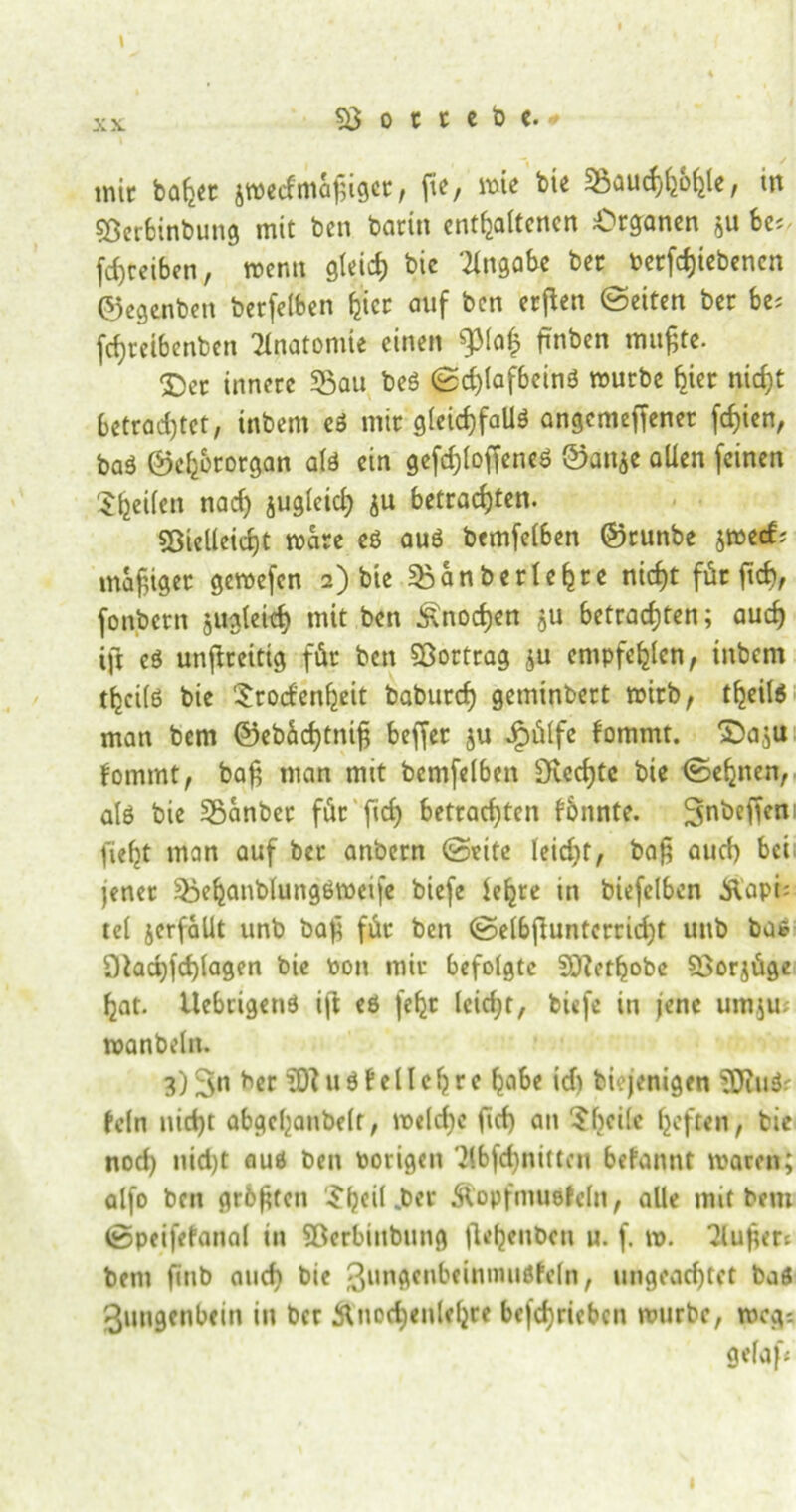 XX. mir baljet jwecfmäßiget , fi^ / wie bie 35aud)(jo^le, ttt «Berbinbung mit ben barin enthaltenen Organen be* fdjcciben, wenn gleich bic Angabe ber betriebenen ©egenben berfelben hier auf ben erften ©eiten ber be; fchreibenben Anatomie einen fJMafc finben mufjte. Der innere «Bau beS ©d)lafbeinS würbe hier nicht betrachtet, inbent es mir gleichfalls angemeffener fchien, baS ©chbrorgan als ein gefchloffeneS ©anje allen feinen ^heilen nad) juglcich $u betrachten. SSielleicht wäre es aus bemfelben ©runbe jwerf; madiger gewefen 2) bie «Banberlehre nicht für ftef), fonbern zugleich mit ben Knochen ju betrachten; auch ift es unflreittg für ben «Bortrag $u empfehlen, inbem thcils bie Srocfenfjeit baburch geminbert wirb, tljeils man bem ©ebüd)tnih beffet $u dpülfe lommt. Da.ju fommt, bah man mit bemfelben Spechte bie ©ebnen, als bie Sßanbet für fleh betrachten fonnte. ^nbeffen fieht man auf ber anbern ©eite leicht, bah auch bei jener «BehanblungSweife biefe lehre in biefelben Kapi; tel verfallt unb bah für ben ©elbhuntcrridjt unb bat Otachfchlagen bie Pon mir befolgte 5Q?ethobe 53orjüge hat. llebcigens ijt es [ehr lcid;t, biefe in jene um.ju; wanbeln. 3)3#t ber uS teil eh re habe id) biejenigen 5JiuSr fein nicht abgehanbelt, welche firf) an ^heile haften, bie nod) nid)t aus ben Porigen 3(bfd)nittcn befannt waren; alfo ben grölen £heil .ber Kopfmuöfeln, alle mit bem ©peifefanal in «Berbinbung flehenbcn u. f. w. 2luher* bem ftnb auch bie ßungenbeinnuisfeln, ungeachtet baö Zungenbein in ber Knochenlehre befchrieben würbe, weg-. gef aft