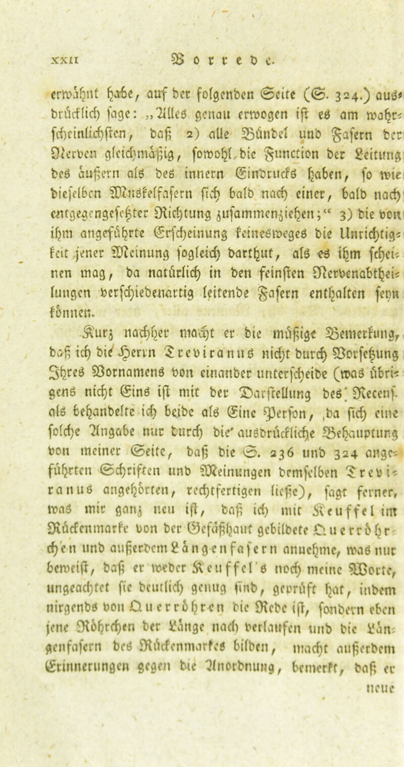 erwähnt habe, auf bet: fofgenben Seite (S- 324.) auß* brücflicfj feige: „'Meß genau erwogen ift eß am wafjr< fchtinüchftcn, baß 2) alle Bünbei unb gafern ber Sterben gfcidjmaßig, foroo^.bie ^unction ber Leitung beß äußern afß beß innern (Sinbruefß haben, fo wie biefelbcn SUfaiöfeffafern ftcfj bafb nach einer, halb nad) eeitgegengefe|ter Siichtung $ufammen$iehen;‘c 3) bie bon ihm angcf6fjrtc Erfcßeinung feiueßwegeß bie Unrichtig* feit jener Meinung fogfettf) barthut, afß eß ißm fcfjci? nen mag, ba natürlich in ben feinften Sfterbenabthei* fuugcn berfchiebenartig feitenbe §afern enthalten ferm fonnen. enurj nachher maajt er bie müßige Bemerfung, baß ich bie'Jpervn Srebtrartuß nidjt burch SÖorfefjung 3hre^ Sßornamenß bon einattber unterbleibe (waß übri* genß nicht Einß ift mit ber T)arfrcüung beß| Stetenf a(ß behanbeftc ich beibe afß Sine «perfon, ,ba fich eine fofeße Angabe nur tmrcfj bie' außbrüeffieße Behauptung bon meiner Seite, baß bie 0. 236 unb 324 angc* führten Schriften unb Meinungen bemfelben Srcbi* ranuö angehbrten, rechtfertigen ließe), fagt ferner, waß mir ganj neu ift, baf, ich mit Äeuffel int Stütfcnmarfe bon ber ©efäßhatrt gebifbete Ciuerroßr cß'cn unb auferbemi?angenfa|crn anuchme, waß nur beweift, baß er Weber Slcuffelß noch meine 5Borte, ungeachtet fic bcutfidj genug ßnb, geprüft hat, inbem uirgenbß bou Qu er rühren bie Siebe iß, fonbevn eben jene Stührcßen ber üingc nach berfatrfen unb bie l*an; genfafern beß Stürfenmarfeß bifbeu, macht außerbem Erinnerungen gegen bie Q(norbnung, bemerPf, baß er neue