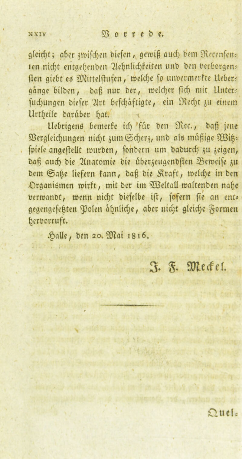 / xxiv 58 o c t e b c. gletdjt; aber 5tt>ifcf)en biefen, gewiß aud) bem Oueenfem fen rricfjt entgefyenben 7(c^nlic^fcitcn unb ben Verborgen; fleit giebt cß fOlitteiflufen, weldjc fo unbermetfre lieber gange bilben, baß nur ber, welcher fid) mit Unter; (uc^ungen biefee 2lrt befeßaftigte, ein 5Kcd)t einem Urteile barüber fjat. i Uebrtgenö bemerfe id) 'für &cn 9'^c-/ baß jene 58ergletd)ungen nidjt 3um©d)erj, unb als mäßige 5©tf; , fptefe angejlellt mürben, (onberti um baburd) $u geigen, baß aud) bte Anatomie bie uberjeugenbfien Seweife ju bem ©a£c liefern fann, baß bte Äraft, welcfje in ben Organismen wirft, mit ber im 583eltall waltenben naf^e berwanbt, wenn nid)t biefelbe ijl, fofern fie an ent* gegengefeften spolen afjnlidje, aber nid;t gleid;c formen ^ertorruft. ipaüe, ben 20. Sftai 1816. .. < . . 1 - . < , 3« 8* ÜJlecfeL £lueU