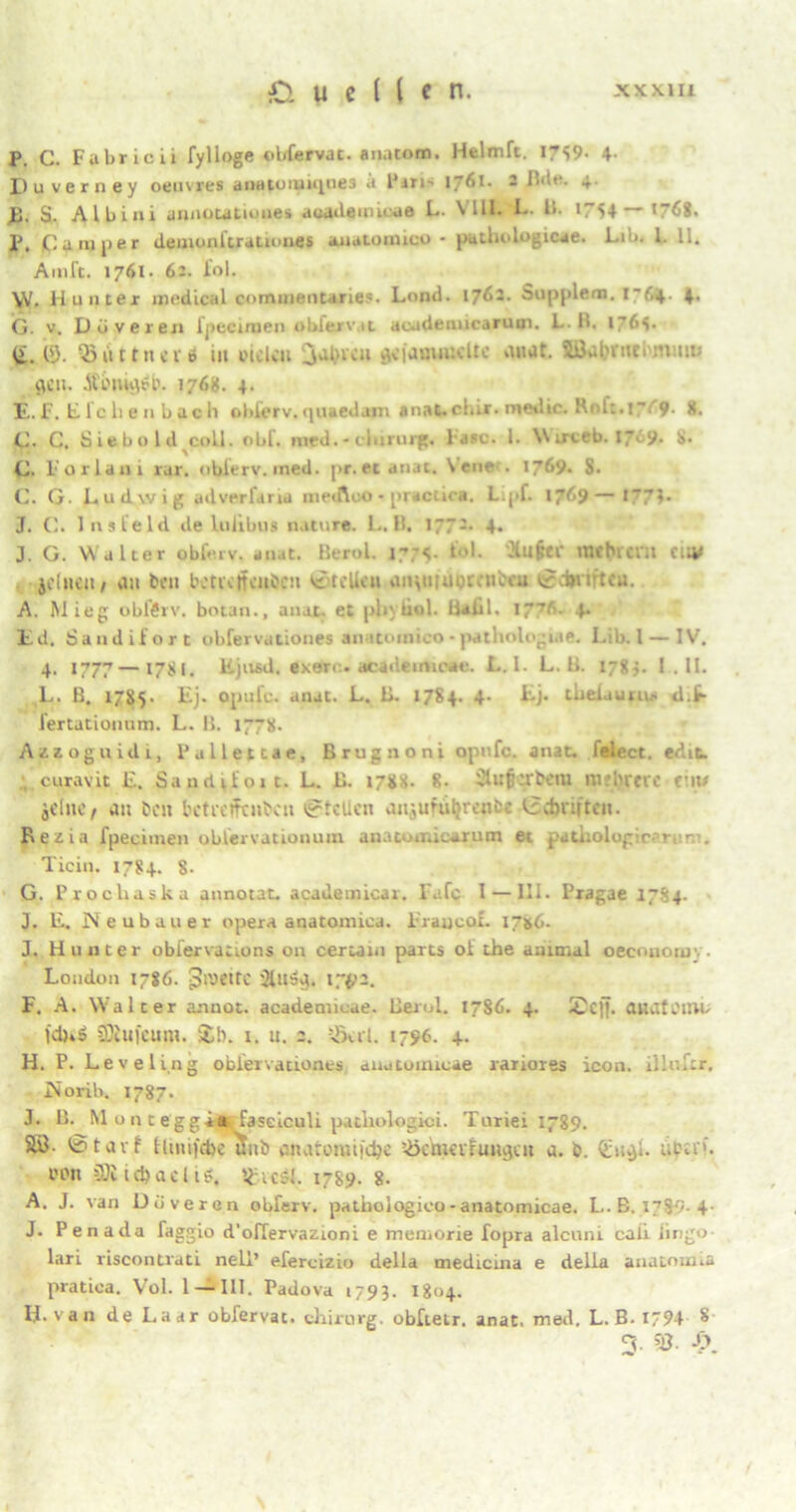 P. C. Fabricii fylloge obfervat. anatom. Helmft. X739- 4- D u verney oeuvres ai»Htoiuique3 a Pm- 17^1. - 1 4- JE5. S. Albini annotatiuues aeudeuni ae L. VIII. I- U. iS4—17<S8. p, Camper demonlirationes auatomico - pathologicae. Lib. I. 11. Amft. 1761. 6:. fol. VV. Hunter medical commentanes. Lond. \~jGz. Supplent. G. v. Düveren fpecinaen obferv.it acadenucarum. L. H. i~6s. li. tl). 53itttnet 6 in fielen jal.nen aejawimelte anat. IBalytttei tnmo $gu. jtfnujri?. 1768. 4. E.F. Efchen bach older v.quaedajn anat.c!..r. medic. Roh.!-;'9. 8, C. C. Siebold coli. obf. med. - clururg. läse. 1. W irteb. 17. 9. 8. C. Parlaui rar. oblers’. ined. pf.ee anat. \ ene . 1769. S. C. G. Ludwig adverfana metfleo • practica. L.pf. 1769—>“’«• J. C. Ins leid de lulibus nature. L. B. 177:. 4. J. G. Walter obfeiv. anat. Berol. 17:4. tl. -Hn§tf mcbievn ci;v je (neu / an beit bette ifenJJcn Stellen anpuuocenbcu ©djriftcu. A. Mieg obftrv. botan., anat. et pliytiol. Üaül. lg?.'-. 4. Ed, Sandilort obfervationes anatomico - pathologue. Lib. 1—IV. 4. 1777—17SL Kjnfid. exari . ttcadeimcae. L.I. L. li. 178;. 1 . II. L. B. 1785. Ej. opu!e. anat. L. B. 1784. 4- Lj. tbeUuru.- d.t- fertationum. L. B. 1778. Azzoguidi, Pallettae, Brugnoni opufc. anat. felect. edit curavit L. Sanditoic. L. B. 1788. 8. Clufi.'tbcm mfl'tetc eilt# jdne, an beit betfeffenben ©teilen anjufütjrence Irebrittcn. Rezia fpeciinen oblervationum anato.i.iearum et patuolog r-’ ..... Ticin. 1784. 8. G. Procliaska annotat. academicar. Fafc I —111. Pragae 17S4. J. E. Neubauer opera anatonnca. lraxjeof. 17*6. J. Hunter obiervactons 011 certatn parts ot ehe animal oecononr.. London 1786. Jivettc '^ns^. I7£2. F. A. Walter a-nnot. academieae. Berol. 1786. 4. 2cjj. anatüim. Ki)»ö SDtujcum. &b. x. u. 2. 5'xrt. 1796. 4. H. P. Leveling obfervationes auntuinicae rariores icon. ilkvfcr. Norib. 1787. J. B. M o n t eggäarfaseiculi patliologici. Turiei 1789. SB. fetatf tluufibe unb enaromijdyc 5>cm<tluugcu a. b. Qjugi. ubu'’. i'fn £Di iföacl ig, sgtcsl. 1789. 8. A. J. van Düveron obferv. patbologico-anatomicae. L.B. 1789.4- J. Penada faggio d’offervazioni e memorie fopra alcuni caii iirigo- lari riscontrati nell’ efercizio della medicina e delia anatom.a pratica. Vol. 1 — 111. Padova 1793. 1804. H. van de Laar obfervac. chirurg. obltetr. anat. med. L.B. i94 $ 3- §8. X\