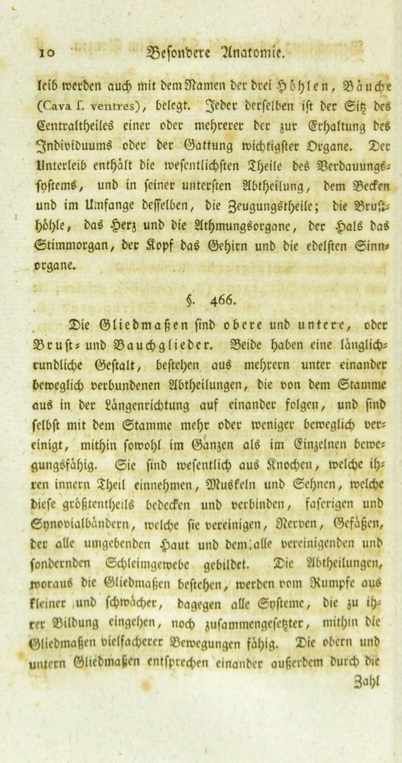 «4* fci6 werben auch mit bemSRamen bcc tuet fohlen, 33 ä u ch e (Cava f. ventres), belegt. 3e^cc becfelben ift bec ©iij bee> @entraftf)eileö einer ober mehrerer bet jur @rf)altung bc$ ^nbiotbuumö ober ber ©attung wichtiger Organe. 2>ec Unterleib enthalt bie mefentlichften $heile beg Berbauungcj fpftemS, unb in feiner unterften 2lbtf)eilung, bem Becfen unb im Umfange beffelben, bie 3eugungstf>eifc; bie Brufc F>6I>te / baS £erj unb bie 2lthmunggorganc, ber |)al$ ba$ ©timntorgan, ber $opf ba$ @ef)icn unb bie ebelftcn ©inm organe. §. 466. SDie ©liebmaßen finb obere unb untere, ober Bcufts unb S3aucf>glieber. Beibe falben eine länglich? runbliche ©eftalt, hefteten au$ meutern unter cinanber beweglid) oerbunbenen 2Ibtf)ei(ungcn, bie oon bem ©ramme auä in ber £ängenrid)tung auf cinanber folgen, unb finb felbft mit bem ©tammc mehr ober weniger beweglich ocr? einigt, mithin fowol)l im ©anjen al$ im Grtnjelnen berne? gungöfäf)tg. ©ie finb wefentlich auö $nod)en, welche if)? reit innern $l)etl einnehmen, SÄuäfeln unb ©ebnen, welche biefe größtenteils bebeefen unb oerbinben, faferigen unb ©pnooialbänbern, welche fic vereinigen, 9?eroen, ©cfäßcit, bec alle umgebenben £aut unb bentlalle oereinigenben unb fonbernben ©chleimgcwebc gebilbet. 2>ic Abteilungen, woraus bie ©liebmaßen beftehen, werben 00m fXumpfe aus Heiner ,unb fcbmäd>er, bagegen alle ©pftente, bie ju t? rer 25ilbung eingcl)cn, noch jufammengefehtec, mithin bie ©liebmaßen oielfachecer Bewegungen fähig. 2>ic oftern unb untern ©liebmaßen entfprcchen einanbec außerbem burd? bie 3ahl