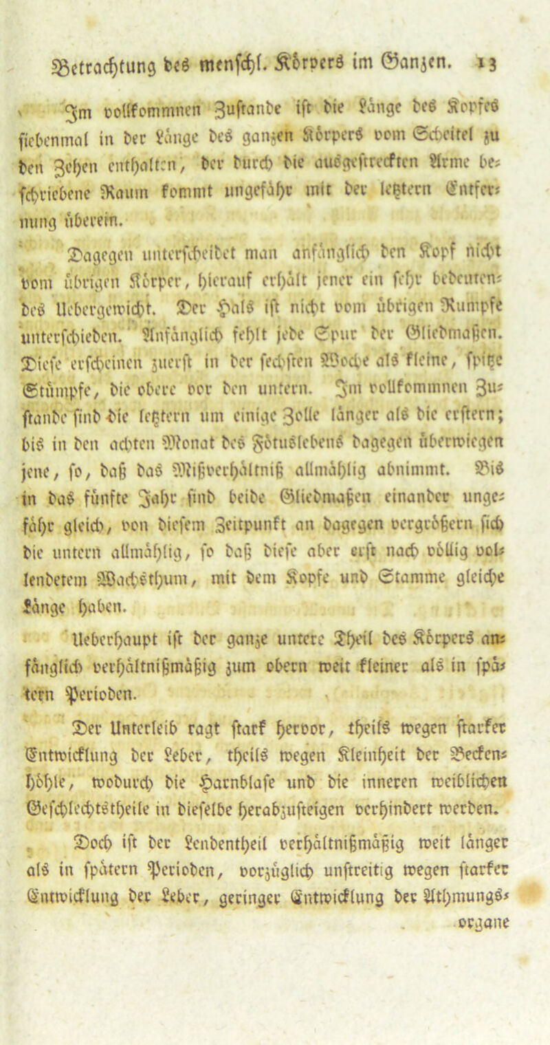 x 3m oollfommnen 3ufranbe ift bie fange bc$ Äopfeö ficbenmal in ber fange bes? gansen ffürper« oom ©cbcitel ju ten 3e()en enthalten, ber burd) bie auögcftrccfrcn Hrmc be; fd>ricbene «Raum fommt ungefähr mit tev Untern <£Mfev* mmg überein. dagegen uriterföcfbct man ähfangfi# ben Ätopf nicht Pom übrigen Sfcrpcr, hierauf erhält jener ein fcfjr betenten; teö Uebcrgcwitfct. 25er £öi$ ift nicht oem übrigen Rumpfe unter fd>iebcn. ‘ Anfänglich fehlt jrbe ©pur tev ÖMietniaßen. 25(efc erfdjeinen juerjt in her fechften SDodpe atö flehte, fpipe Stümpfe, tie obere rer ten untern. 3m roUfommnen 3u; fninte fint-tie festem um einige 3eUe länger <1(6 tie erftern; bis? in ten achten Sttonat teö gütnöleben# bagegen überwiegen jene, fo, baß baö SWi§verhaltni§ allmaf)lig abnimmt. 5MS in ba$ fünfte 3^f)1’ fint beite ©licbnußea einanter unge; faf)r gleid), ron tiefem Seitpunft cm tagegen oergrüßern fid) tie untern allmäf;(ig, fe baß tiefe aber «ft nach obüig uob lentetem SSad;etl;um, mit bem Sopfe unt Stamme gleiche fange haben. llebcrhaupt ift tcr ganje untere 2f>ei( tes SbrperS an; füngltd) rerbaftmfjmüßig jum obern roeit fleinec als in fpa* tern gerieten. 25er Unterleib ragt ftarf Terror, tljeilS wegen jtarfet tSntmicflung tcr feber, tf)ci(3 wegen Kleinheit tcr Reefen; hohle / woburd) tie £arnblafe unt tie inneren weiblichen ©efchlechtStfjeile in btefelbe herabjufteigen rerf)inbert werben. 2)od) ift tcr fenbentheil rerhältnißmäßig weit langer al§ in fpatern gerieben, rorjüglich unftreitig wegen ftarfer Siuwicflung bec feber, geringer Qntwicflung bev 2ltl)mung$* organe