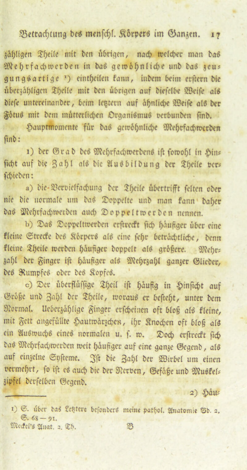 fläpligen S?F>eife mit Pen übrigen, nach mclcper man Pag Sfteprfa Corner Pen in Pag geroopnlicpe unP Pag §eu? gunggartige *) eintpeilen fann, iuPem beim erftern Pic übeu$äpligcn Jpeile mit Pen übrigen auf Piefelbe SBcife a(g Piefe untereinanPet, beim (entern auf ähnliche SBeife alg Per götug mit Pcm mütterlicpen örganigmug ocrbunPen fmP. f>aiip<Womente für Pag gctobpnlicpe ?9teprfacptt>ccPcn finP: 1) Per OraP Peg SWeprfacptoerPeng ift fotoopl in |>in* fiept auf Pie $apl fllg Pie SlugbilPung Per $pcile ocr? fcpiePen: a) P(e*a.Vrt>ie(facpung Per Spcilc übertrifft feiten cPer nie Pie normale um Pag doppelte unP man fann Paper Pag ÜJieprfacpwecbcn auch doppelt tu er Pen nennen. b) £>ag 25oppelttoerben erftreeft ftep päuftger über eine fleine ©treefe Pcö Äorperg alg eine fepr beträchtliche. Penn fleine Aprile tuerPen päuftger Poppelt alg grbfjcre. Crepes Jflpl Per ginger ift päuftger alg 5ftepc3apl ganzer ÖliePer, Peg 3\umpfcg ober Peg £opfeg. c) 25er übeeflüfltge $peil ift päufig in &inftcpt auf @rbfje unP 3apl Per Speile, tvoraug er Dcftept, unter Pcm Siormal. Uebetjäplige ginger erfepefnen oft bloß alg fleine, mit gett ungefüllte £autwärjepCK, ipr ftnoepen oft bloß alg ein Slugtuucpg eineg normalen u. f. n>. £ocp erftreeft fiep Pag StteprfacptoerPen tveit päuftger auf eine gan^e ©egenP, alg auf einjelne ©pfteme. P*e B^pl Per SBirbel um einen oermeprt, |o ift eg auep Pte Per Werten, ©efäfje unP SWugfel# jtpfel Perfelben ©egcnP. . 2) £au; 0 ©• über tag Echtere befonbero meine patfjol. Anatomie 35b. 2. 68 — 91. SOiccfcf’ß «(nat. 2. $h. 25