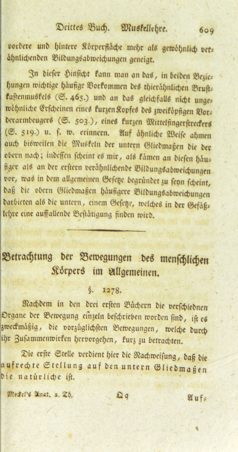 »ovbne unt> Hintere Ä6rperfttct>e mehr al$ getü6f>nlict> cef^ öf)nlid>enbcn Bilbungeabweicbungen geneigt. 3n tiefer £inficbt fon» man an ta«, in beiten Bejie; jungen mistige häufige Borfommen be« tfjieräfyilitfcen Bruft; faftenmuöfelö (6. 465.) unt an ba$ gleichfalls nicht unge* tpbbnlicbc ^vfcbeinen eine« furjenÄopfrt be$ jroeiföpügen Bor* tewrmbeuger« (©. 503.), eine« furjen »JRittelpngerftrecferS (0. 519.) u. f. n>. erinnern. «uf ähnliche Söeife abmen auet) bisweilen tie «Wnefcln ter untern ©liebmajjen tie ter ebern nach; inteffen fcbeint e« mir, al$ fämen an tiefen bau; ftger al« an ter erftern reräbnlicbente BilbungSabroeic&ungen l'01'/ Kat in tem allgemeinen 0efe$e begrüntet ju fepn fcbeint, taB tie obern 0lietma§cn häufigere BilbungSabweicbungen tarbieten als tie untern, einem 0efe§e, welche« in ter ®efä§* U'bre eine auffallentc Betätigung finten wirb. i5Beti\icf)tung ber S3en>egungen be$ menfcfjlit^ert Sörpcrei im allgemeinen. §. 1278. Sachtem in ten trei erften Büchern tie nerfebiebnen (Organe ter Bewegung einjeln betrieben Worten fint, ift c« jmeitfma§ig, tie oorjüglicbften Bewegungen, weld)e tureb ibt 3ufammenwirfen beroorgeben, furj ju betrachten. 2>ie erfte ©teile üertient hier tie 3?acbmeifung, baß tie laufreebte Stellung auf ten untern ©liebmaßen tie natürliche ift. Sluf; 1 9l»at. 3. 2b, Oq