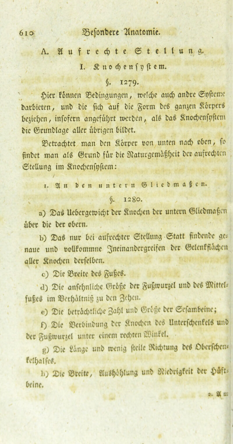 6io Söefonbete 3lnatomic. A. Aufrechte Stellung. I. & tt o ch e n f p {t e m. §• I279- £ier f'onnen ©ebingungen, treibe aud) anbre Spftcme barbieten, unb bie {ich auf bie gorm bcS ganjen Souper» bejichen, infofern ungefüllt merben, als baö ^nochenfpftem bic (Srunblage aller übrigen hübet. 23etrad)tet man ben Körper ron unten nach oben, fe ftnbct man al$ @runb für bic Siaturgemaßbät ber aufrechten Stellung im ftnoebenfpftem: i. % it ben untern ©liebmaßen. §. 1280. a) Sa$ Uebcrgemid;t ber Snochen ber untern @liebma|en über bie ber obern. b) Sa§ nur bei aufrechter Stellung Statt finbenbe gc; naue unb ooüfommne ^neinanbergreifen ber ©clcnffladpcn aller ftnodjcn berfelben. c) Sie ©reite bcö gußc$. d) Sie anfcbnlicbe 05r6ßc ber gußmurjd unb beS Mittel* fu&eg im ©erbcütnijj ju ben 3cl)eu. e) Sic beträchtliche 3^f;l unb ©rbfje ber Sefambelne; f) Sic ©erbinbung ber Sfnochcn bc$ Unterfchcnfcl$ unb ber gufemurgcl unter einem rechten SSMnfel. g) Sic gange unb menig ftcile Dichtung bc$ Öberfchcm fclf)alfe«. b) Sie ©reite, Hu*hWung unb Ölicbrlgfcit ber $>üft* Deine. j. än;