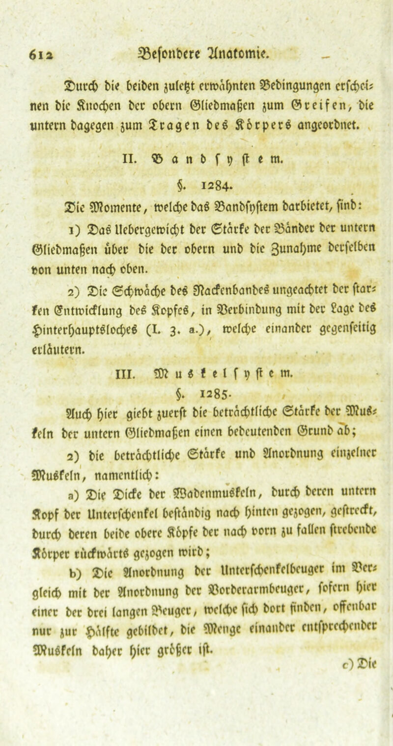 ©urch bi*f bciben julefjt ernannten 55ebingungen crfchci? nen bie Snochen bcc obern ©liebmaßen jurn ©ceifen, bie untern bagegen jurn fragen be$ Äocpere angeoebnet. II. © a n b f 9 (t e m, §. 1284. 25ie Momente, weld^e baö 23anbfpftem barbietet, finb: 1) 2)a£ llebergetri'cbt bec ©tärfe bec 23anbec bec untern ©liebmajjen über bie bec obern unb bie 3unal)me berfelben t?on unten nadb eben. 2) £>tc (Schwache beg 3ftocfcnbanbeg ungeachtet ber ftarj fett Gfntmicflung beS £cpfe$, in SÖecbinbung mit bec Jage be$ ^interbauptölodjeö (I. 3. a.), tt>cfd;e einanbec gegenfeitig erläutern. . , III. «J»u«*elf9flem. §. 1285- Sluch Ijiet giebt juerft bie beträchtliche ©tärfe bec 5J?u$* fein bec untern ©liebmafjen einen bebeutenben ©cunbab; 2) bie betracbtlid)e ©tarfe unb SInorbnung einjelnec 5J?u&feIn, namentlich: a) 2Me 2)icfe bec SBabenmugfeln, burch becen untern Stopf bcc Untecfcbenfel beftanbig nach hinten gezogen, geftcecft, burch beten beibe obere ftbpfe bec nach oorn ju fallen ftcebenbe Äbcpec rücfroäcttf gezogen wirb; b) £>ic Slnocbnung bec llnterfchenfelbeuger im 9?er* gleich mit bcc Slnocbnung bec »oeberarmbeuger, fofern f)icc einec bec brei langen Beuger, toclebe fich bort fmben, offenbar nur nur £ä(fte gebilbet, bie ?0?engc einanbec cntfpcechenbcr SÄuöfeln bahec f)iec grhjjcc tff. cO I'ie