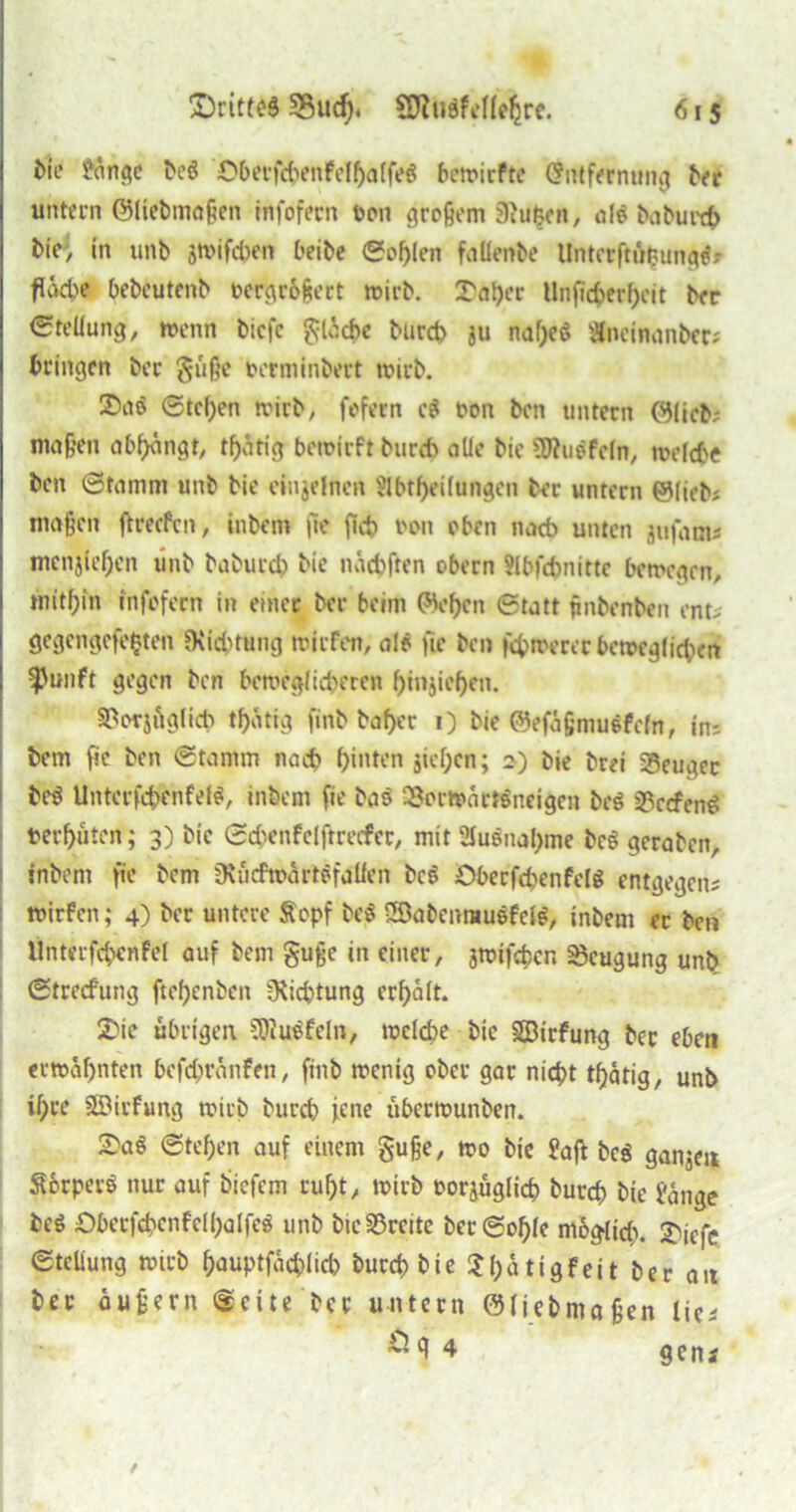 bie fange beg 0berfchenfelf)a(feg bewiefte Chrtfernung brr untern ©liebmaßen infofern twn großem 3i«^cr», alo baburefr bie, in unb jwifchen beite Sohlen faüenbe llntcrftüfcungg» fläche bebeutenb rergroßert wirb. I'aljer Unficfcerfjeit ber Steifung, wenn biefe gliche burd> ju naf;eg «neinanbec; bringen ber guße berminbert wirb. 35nö Stellen wirb, fofern cg oon ben untern ©lieb; maßen abfjangt, tf)atig bewirft burch alle bie SWugfcln, welche ben Stamm unb bie einzelnen 3fbtf)ei(ungen ber untern ©lieb; maßen ftreefen, inbem |le fleh oon oben nach unten jufam; mcnjfe^en linb baburch bie nächften obern flbfchnitte bewegen, mithin infofern in etner ber beim ©ef)en Statt ßnbenben ent; gegengefefcten CKidHuucj triefen, alö fte ben fernerer bett>eglic$)ert ^Junft gegen ben beweglicheren f)injief)en. SBotjöglich thätig finb taf>cr 1) bie ©efäßmuefefn, in: bem fic ben Stamm nach hinten sieben; 2) bie brei Beuger beg Untcrfcbenfef#, inbem fie baS SSerwärtgneigen beg 33ccfend terhuten; 3) bie Schenfclftrecfer, mit 2Iuönaf>me beg geraben, inbem fie bem Dtficfmartöfalfen beg Oberfebenfelg entgegen; mirfen; 4) ber untere Äopf beg iSabenraugfefg, inbem er ben Unterfcbenfel auf bem guße in einer, gwiföcn Beugung unb Strecf'ung ftefjenbett ^Richtung erhalt. Die übrigen s3>iuefeln, welche bie SSBirfung ber eben erwähnten befdjränfen, finb wenig ober gar nicht tf>ätig, unb ihre ©irfung wirb burch jene uberwunben. ~ag Stehen auf einem guße, wo bie faß beg ganjen Sbrperg nur auf biefem ruht, wirb oorjuglich burch bie fange beg Oberfchenfelhalfeg unb bie§33reite berSohfe möglich, 2>iefe Stellung wirb hauptfächlicb burch bie $hätigfeit ber an ber äußern Seite ber untern ©liebmaßen lie; ^ ß 4 g e n t /