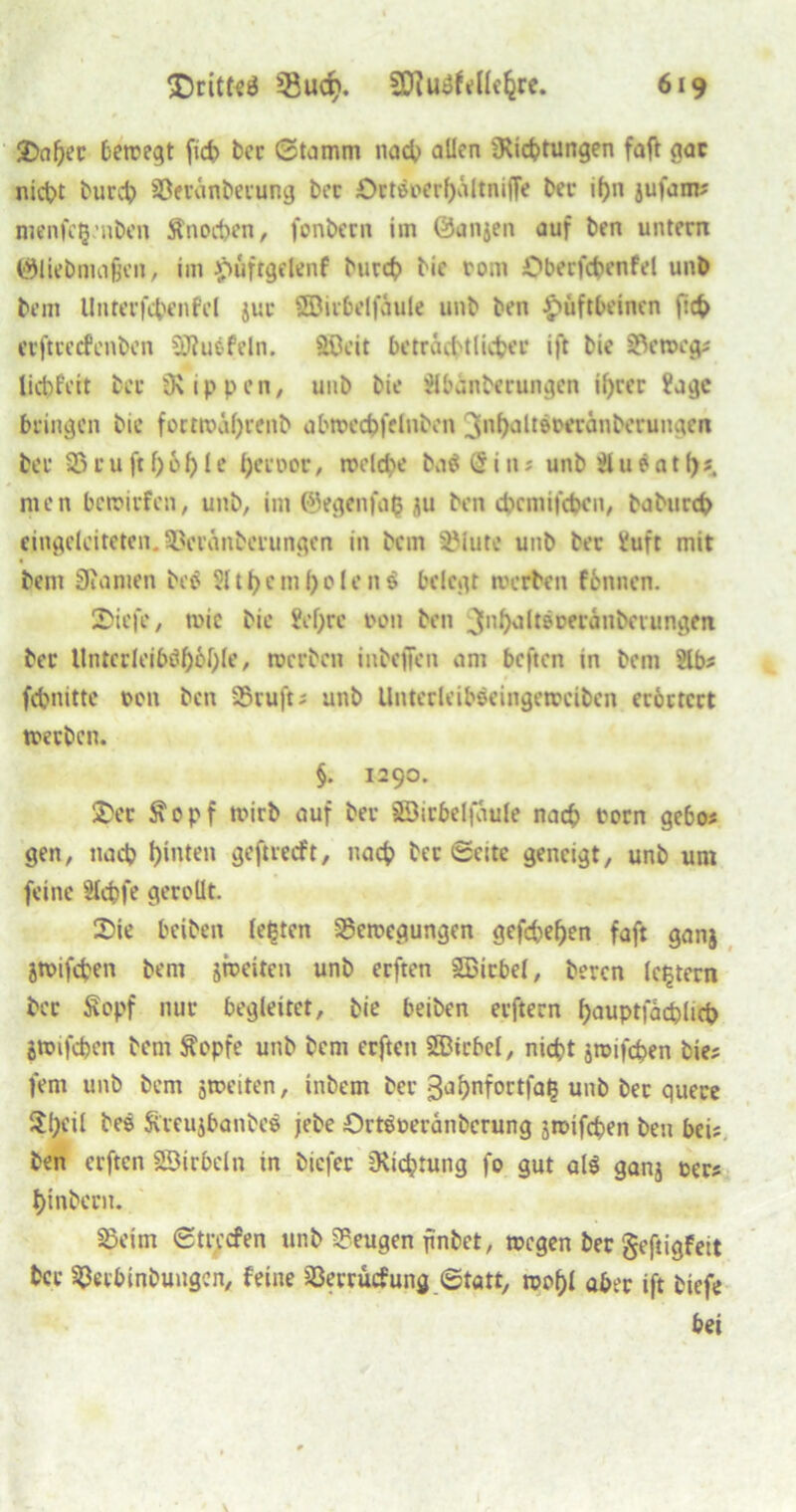 Sal)ec bewegt fid> bcc Stamm nach allen ^Richtungen fall gar nict>t burch Berünberung ber Ört&>erf)ältniffe bec ihn jufam; menfctjnben ftnochen, fonbern im Öanjen auf ben untern ®liebma§en, im püfrgelenf burch bie rom Oberfcbenfel unb bem Unterfcbcnfcl juc Söirbelfäule unb ben Hüftbeinen fich erftcecfenbcn SRuefeln. SDeit beträchtlicher ift bie Beweg; liebfett bcc Rippen, uub bie Slbänbcrungen ihrer ?age bringen bie fortwäf)tenb abwechfelnben ^nhä^wrauberunaen bec Bett ft hohle l)ecoor, welche b.i$@iii; unbäueatf)* men bewirfen, unb, im ©egenfafc gu ben dxmifcbcu, baburch eingeleiteten. Bcränberungen in bem Butte unb ber l'uft mit bem Spanien beö Sit bem fyolenä belegt werben fennen. Siefe, wie bie ?el)rc 001t ben ^nhaltöceranbmmgen bec Itntccleib^bcble, werben inbeffen am beften in bem Slb; febnitte oen ben Bruft; unb Untecleibeeingewciben erörtert werben. §. 1290. Sec Stopf wirb auf bec äöicbelfäule nach twen gebo; gen, nach hinten geftreeft, nach bec Seite geneigt, unb um feine Slcbfe gerollt. Sie beiben leßten Bewegungen gefächen faft ganj gwifchen bem jweiten unb erften 2Bicbel, beren ledern bec Sopf nur begleitet, bie beiben eeftern f>auptfacf>lict> jwifchen bem ftopfe unb bem erften SEBtcbcl, nicht jwifepen bie; fern unb bem jweiten, inbem bcc 3ahnfortfal3 unb bec quere $l;eil bes Sireujbanbee jebe örtöoeränberung jmifepen ben bei; ben erften SSirbeln in tiefer Dichtung fo gut al$ ganj oer; hinbecn. Beim Strccfen unb Beugen finbet, wegen ber geftigfeit bcc Becbinbungcn, feine Berrücfung Statt, wohl aber ift tiefe bei