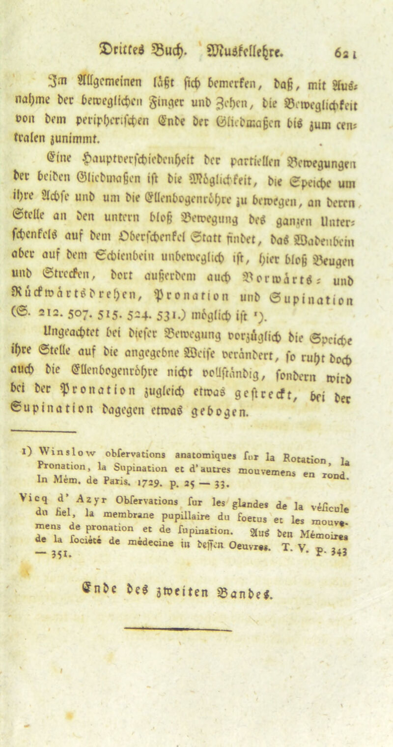 3‘TI gemeinen lägt fict> bemerfen, baß, mit gfae'; nal)me ber beweglichen ginger unb 3cl)cn, bie äöetwglichfeit oon Dan peripbertfeben «nbe bei Ölicbaagcn big jurn cem traten junimmt. @(ne £auptoerfchicbcn(je(t bcc partiellen Bewegungen bei- beiben ©licbuwßen ift tie SWögluhfeit, bie ©peichc um il)re Slchfe unb um bie (?llenbogenr6(>re ju bewegen, an berrn ©teile an ben unfein bloß Bewegung beet ganzen Unter; fc&enfdS auf bem Öberfchcnfel Statt jinbet, ba« SBabfubctn aber auf bem ©ebienbein unbeweglich ifr, t;ier bloß Beugen unb ©tvetfen, boit außerbem auch Berwärt«; unb JKü cf“ m a r t ö b r e!) c n, «pronation unb ©upination (©. 212. 507. 515. 524. 531.) mbglicp ift Ungeachtet bei btefec Bewegung oorjüglich bie Reiche ©teile auf bie angegebne SBcife oeränbert, fo rul)t boep auch bie (SUenbogenroljie nicht ooUftänbig, fonbem bei bei «Pronation zugleich etwas geftreeft, bfi bec ©upination bagegen etwaö gebogen. i) Win slow obfervations anatomiques für la Rotation Pronation, la Supination et d’autres mouvemens en ln Mem. de Paris. 1729. p. 25 — 33, ation, la en rond. Vic,’ les a« 1. vificui fiel, la membrane pupillaire du f0e mens de pronation et de (upination. de la lociete de medecine tll beffen Oem “ 351. ie önbe be$ aweiten Banbe*. I