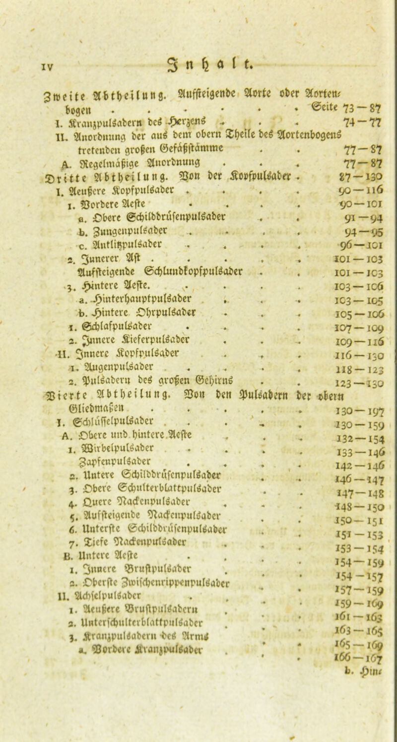 3n>eite smbeiluttg. SUifftetgenbc Slorle ober Störten* bogen • ©eite 73 ■ I. Stranjpuläabei'H. bc£ Jxi‘äc«6 .. . ^ 74 II. Slnorbrnrng ber auö betu obern Xfyeife beö StortenbogcirS tvetenbcn grollen ®efa^|bämme fi. gtegelmajjige Slnorbnung dritte 2lbtl)e-ilung. 93on ber Äopfputtaber I. Steufcre Äopfpußabcc . 1. SJorbcre Slefte a. :Dbcre @cbi(bbrufenpul6aber b. guitgenputenbec c. SlnttiBpuISabcr 3. Suncrcr Slft . Slufftcigenbe ©djUutbfopfpnfäaber 'l. Hintere Stefte. f a. jymterl)auptpul$nber b. Hintere £>l)rpu(6abcr @d?(afputeaber 3. Jjnncre SieferpuWaber •II. innere Äopfpjutöftber >u Stugenpntsaber „ . 2. $ul$abcru beö großen ©cf>in;6 gierte Sibtbeilung. SSoit ©liebmrtSen I. @d)ltiffelpulöaber . A. £M>crc uitb hintere Slefte 1. 33irbeipul6aber . gapfenpulSaber s. Untere ©d)i(bbr«fcnpufäaber 3. £)berc ©efenltevblnttputeaber 4. Quere Sftacfcnpuläaber 5. 2tuf|teigenbc ^aefcnpulöabcr 6. Unterste ©(bilbbaifenpulönber 7. Xiefc Statfenputoabcr B. Untere 2te(te 1. innere ^ruflputönber 3. C'berflc 3u>ifcbcnrippenpu[6abcr II. Sldrlclpulöabcr 1. Sieujiere '•Svuftpulöjbcrn 3. Unterfd)ulterb(atfpiil$nbcr j. ÄranjpuMabern -betf Slrmrf au SBorbere ÄvanjpuUabcv n n n- <jO- tjo- 9* 94 96- JOI- IOI- 103- 103- 105- 107- 109- 116- H8- 123- bett fpuleabern ber obern 130- 130- 132- 133- 142- 146- 147- ■148 - 150- 151- 153- 154- 154- *57- *59- 161 - 163- 165- 166- h. 87 77 -87 -87 -130 -116 -101 -94 -95 -JOI -103 - JC3 - icö -IQ5 -106 -109 -116 -130 -123 -130 -197 -159 -154 -146 -146 -147 -148 -150 -15* -153 . -154 -I5y -157 -159 -169 -163 *6$ -169 -1Ö7 S}w