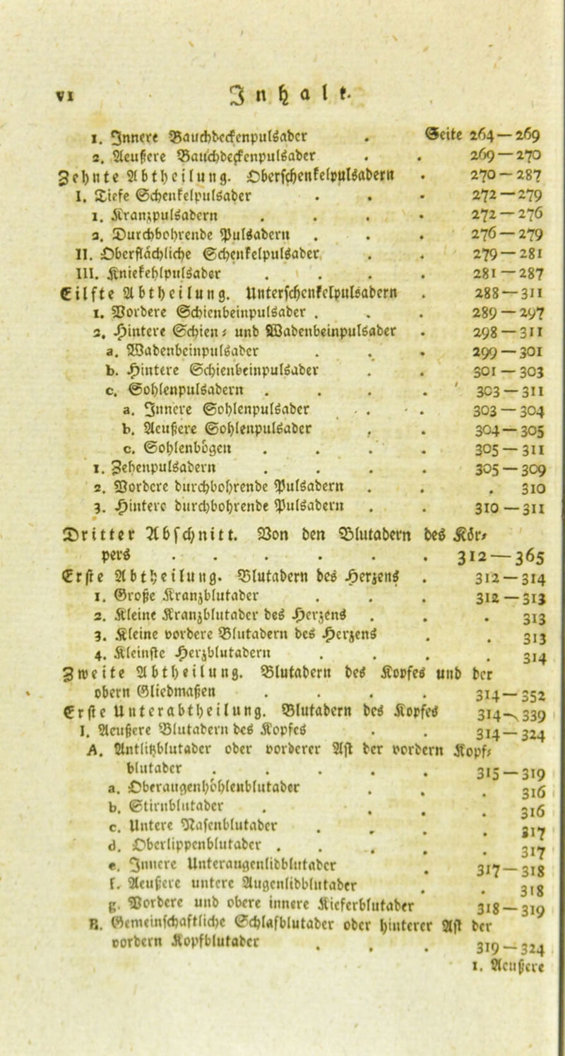 1. 3niw< 25atid>becfcnput$abcr 2. 2tcußere 23aud)beffcnpul6aber 3 e 1) n 1e 216t1) e i l u n g. OberfcbenfelpulSabern I. £icfe @d)cnfelpu(6abcr i. JCranjpulöabcrn 3. £>urd>bot)renbe fljuttabem II. £)bcrftad)(irf)c <gd)enfe(pul$aber UI. jtniefef?(pn(äaber Cilfte 21 bt Teilung. Unterfdjcnfclpulöabcrn i. 3Borbere ©cbienbeinpulöaber . 3. Jpintere ©cbien* unb Söabenbeinpulöaber a. 39abenbcinpu(6abcr b. Hintere ©cbienbeinputeaber c. @ot)tenputöabern . a. 3»ncre ©oblenpulöaber . . b. 2lcufiere @ot)(enpulöaber . c. ©obtenbogcit 1. 3«benpu löabevn 2. SSorbcrc burcbbofyrenbe <pu(öabcrn 3. /jinterc burdjbobrenbe ^Julöabevn • (Seite 264 — 269 269 — 270 270 — 287 272 — 279 272 — 276 276 — 279 279 — 281 281—287 288 —311 289 —197 298 —3i I 299 — 301 301 — 303 ' 3C3 — 311 303 — 304 304 — 305 305 —311 305 — 309 . 310 310 —3n 33on ben QMutabem unb dritter 2l6fd;nitt. p ev$ ..... €rfre Stbt^eüung. 55lutabcrn bee Serien* 1. ©rope Äranjbtutaber 2. Äleint Äranjblutaber be$ ^c»‘3<ni 3. Steine oorbere 33tutabern bc6 -fjcrjenä 4. Äfctnflc jF)cvjblutabcrn 3weite 2tbtl)eilung. 25lutabcrit be$ Äopfe obern ®licbma|ien ©rflc Unterabteilung, QMutabcrn bcä Sopfetf I. 2tctigcre 53lutabern bcä Sopfcö A. 2lntlii}b(utabcr ober oorbcrer 2lft btutabcr .... a. :DberaugenI)bbtenblutabcr b. ©tirnbtutaber c. Untere 2Rafenb(utabcr d. Obcrlippcnblutabcr . «. innere Unteraugentibblutabcr f. 9teufere untere 2tugcnlibb[utaber K. ‘Borbcre unb obere innere Sieferblutaber R. WenieinfcbafttidK 0d)UfbIutaber ober Hinterer 2tfl ber corbern Aopfblutabcr . , . 3irj__324 1. 2tcuj}ere m 312—365 312—314 312—313 313 313 314 ber 314-352 314^339 314-324 ber oorberit Sopf* 315 —319 . 316 . 316 • 317 3i7 317-318 • 3i8 318 — 319