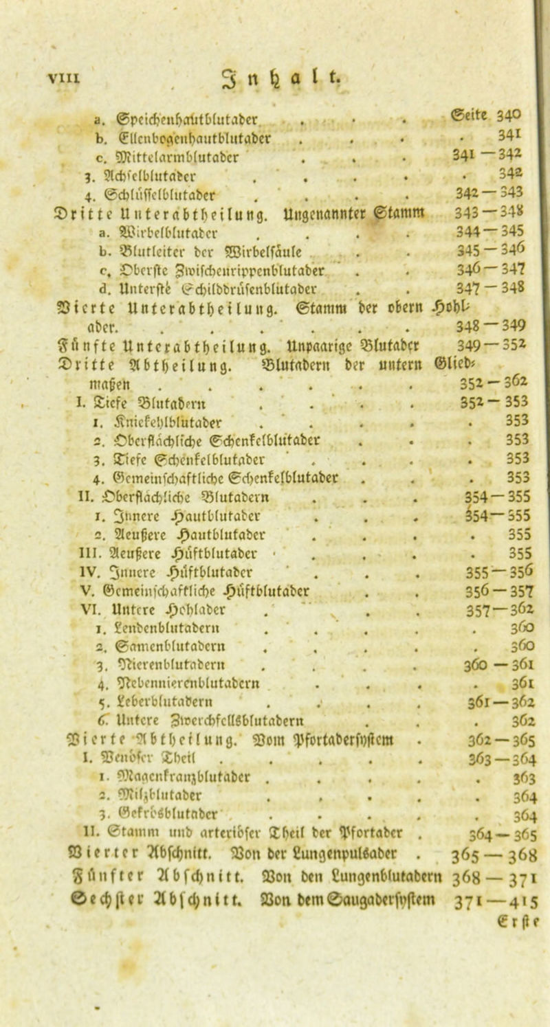 a. ©pcicbeubcriitblutaber ©eite 34° b. ©llcnbogcubautbltitaber 341 c. 9)iittclarmb(utabcr 341 —342 ?. SHcbfcIblutntcr . 342 4. ©cbliiffclblutaber . 342—343 ©ritte UnterabtbeUuttg. Ungenannter ©tamm 343 — 348 a. föJirbelblutabcr . . . 344 — 345 b. Q5(ut(eitcr ber SBivbelfaule 345 - 346 c, ©bcrftc Jivifcbenrippenblutaber 346 — 34? d. Un t er ft b ®d)i[bbrufcnblutaber 347 - 348 53icrte Unterdbtbeiluttg. ©tamm ber obern aber. . . . 348 — 349 fünfte Unterabteilung. Unpaarige Q5(utabcr 349 — 352 ©ritte Abteilung. ©lutabent ber unter« ©lieb* mafen . * . ' . 352 - 362 I. ©icfe OMntabmi .... 352- 353 1. Ätiicfeblblutaber .... 353 2. :ObcrfIdcbItd)e ©cfecnfclbliitaber 353 3. ©iefe ©cbenfclblutaber . 353 4. ©cmeinfdiaftlicbc ©d)enfelblutabec 353 11. iCberflddj.'idic 35(utabern 354-355 r. 3»nere ijautblutabcr $54—355 2. 2Ieujjere ^autblufabcr 355 III. 2teufiere Jjuftblutabcv • . 355 IV. 3«ncre -fnlftblntabcr . 355-356 V. ©cmeinfcbafflicbe Jjuftblutabcr 356-357 VI. Untere Jjeblabcr . s' 357 — 362 1. £enbenbhitaberu ... 360 a. ©amcnblutabcrit .... 360 3. vfhcrenblutabern .... 360 — 361 4. 9tcbenniercnblutabcrn . 361 5. Xcberblutabern . 361 — 362 C Untere 3iuerebfcII5bfutabertt . 362 gierte -91 b t b e f l u n g. 93om yfortaberf#cm . 362 — 365 I. SBenbfcr ©betl . . 363 — 364 1. CWagcnfranjblutabcr .... 363 2. 91iif$Hutaber .... 364 3. ©efrbdblutnbcr . . ... . % 364 11. ©tamm unb arteribfer £fj«il ber ^fortaber . 364—365 Vierter Ttbfdjnitt. 23on ber £uugenpul«abcr . 365 — 368 gflnftcr 2(bfd)nitt. 93oit ben Cungenblutabctn 368 — 371 01 cf? ji er 21 b | d; n 111. 23oti bem ©augaberfpftem 371 — 415 Crfte