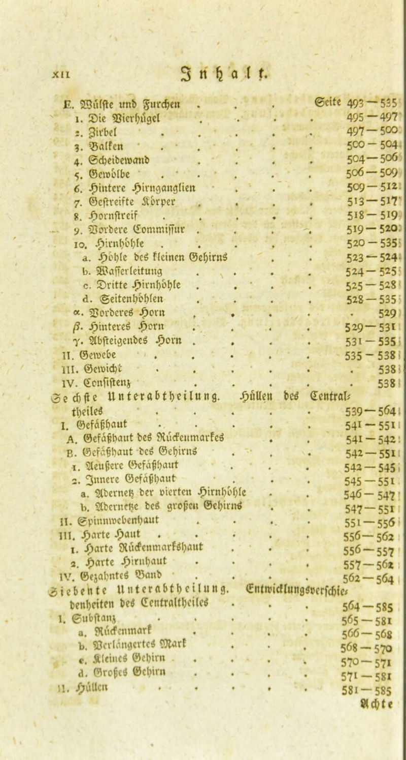 E. SSiUftc imb gurdjen . ©eite 493 — 535 i. Sie Sßierbilget 495—497 Wirbel 497 — 500 3. halfen  5CO-504 4. ©djeibcwatib 504 — 506 5. ©eroolbe . * . • 506 — 509 6. Hintere £irnganglien 509 — 512 7. ©eftreifte Äbrper 5’3 — 517' 51. jfiornftreif 518-519 y. derbere ©ommifutr . 519—520.1 io. J?icnt>oI)fe 520-535: a. J>bl)le bcö ffeinen ©eljirnS 523 — 524- b. SSPafTcrtcttung 524-525 c. Sritte -fm-nfjüfyle . • 525 — 528 d. igeitenbebten 528-535 «. SPorbcreö ^or» . . 529 ß. Jpintereö i)orit 529—531 •y. 91bftcigenbcS ^orn . 531 -535 11. Gewebe 535 - 538: 111. ®eroicf)i 538 i IV. ©onftftenj 538; 5ed)fie Unterabteilung. pullen bcö Central* tl)eile$ . 539 — 564. I. ©cfäßbaut 541-5511 A. ©cfaßbaut bcö SXücPeumarfeö 541 ~ 542: E. ©efeßbaut bc£ ©ef?it*nö • 542 — 551! i. Sleußeve ©efaßbaut • # 542 — 545: 2. innere ©efnßbawt 545 -551 a. Slbernetj ber vierten £irnbof)(e 546- 547' b. Stbcrnftjc beä großen ©ebirnd 547—551 11. ©pinnwebenbout • . 551 — 556 Ul. Jjjarte -£>aut 556—562 i. Jjartc SXücfenmarfafyflut 556 — 557 3. JP)artc JT>irnt?aut 557 — 56* IV. ©ejabnteö ©anb tEittrci 562 — 564 iebente Unterabteilung. cflungsJpcrfc&ie* benl)eiten bei! CentrafftciM 564 — 585 l. ©ubftanj 5Ö5 — 58I a. SKutfenmarf 566—568 b. SOcvlÄngcrtcS Wurf 568 — 570 c, Sleincö ©cl)im 570 — 571 d. ©roßcö ©ebirn 571-581 U. pullen • • 581 — 585 *cbte
