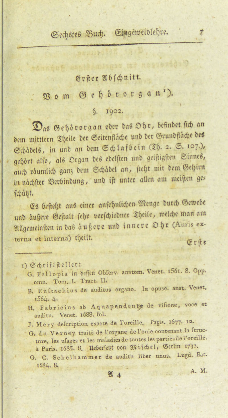 <5rftcc Siftfc&nitt. 53 o in ©e^ororgan1)* 9 §. I9°2. !sDa$ © e 1)6 r organ öfter fta$ Oftr, befinftet fieft an ftem mittlern Sfrile ftec ©eitenfläcfre unft fter ©runftfläcfce ft« 6cl)äftel§, in unft an ftem (Scfcl affte in (?()• 2. ©. 107.)/ gc()6i’t alfo, alö Organ fteö eftetften unft gei|tigften ©innc^ aueft väumlid) gan$ ftem ©cfcäftel an, ftefjt mit ftem ©ef)irn in naeftfter 83erftinftung, unft ift unter allen am meisten gc* fvftUtJt. $3 6ejtef)t au$ einer anfefjulicftcn Stenge ftuccft ©etrefte unft Äußere ©eftalt fei)t oerfcfticftncc Steile, melcfte man am Slllgemcinften in ftaö äußere unft innere 0(;r (Auns ex- terna et interna) tfjeilt. ~ 1) ©cfjriftjtoricr: G. Fallopia i« K'ffcit Obferv. anntom. Venet. i56i. 8. Opp. omn. Toni, I. Tract. II. B. Euftachius de auditus organo. Im opuse. anat. Venet. i564- 4- H. Fabrieius ab Aquapenden^* de vÜione, voce et auditu. Venet. 1688. fol. J. Mery defeription exacte de l'oreille. Pajis. 1677. 12. G. du Verney traite de FOrgane del’ouie contenant la ftruc- ture, les ufages et les maladies de toutes les parties de Foreille. i Paris. i683. 8. UcbericKt von Berlin 17?-- G. C. Scheihammer de auditu Über unus. Lugd. Bat. 1684. S» 31 4 \. A. M.