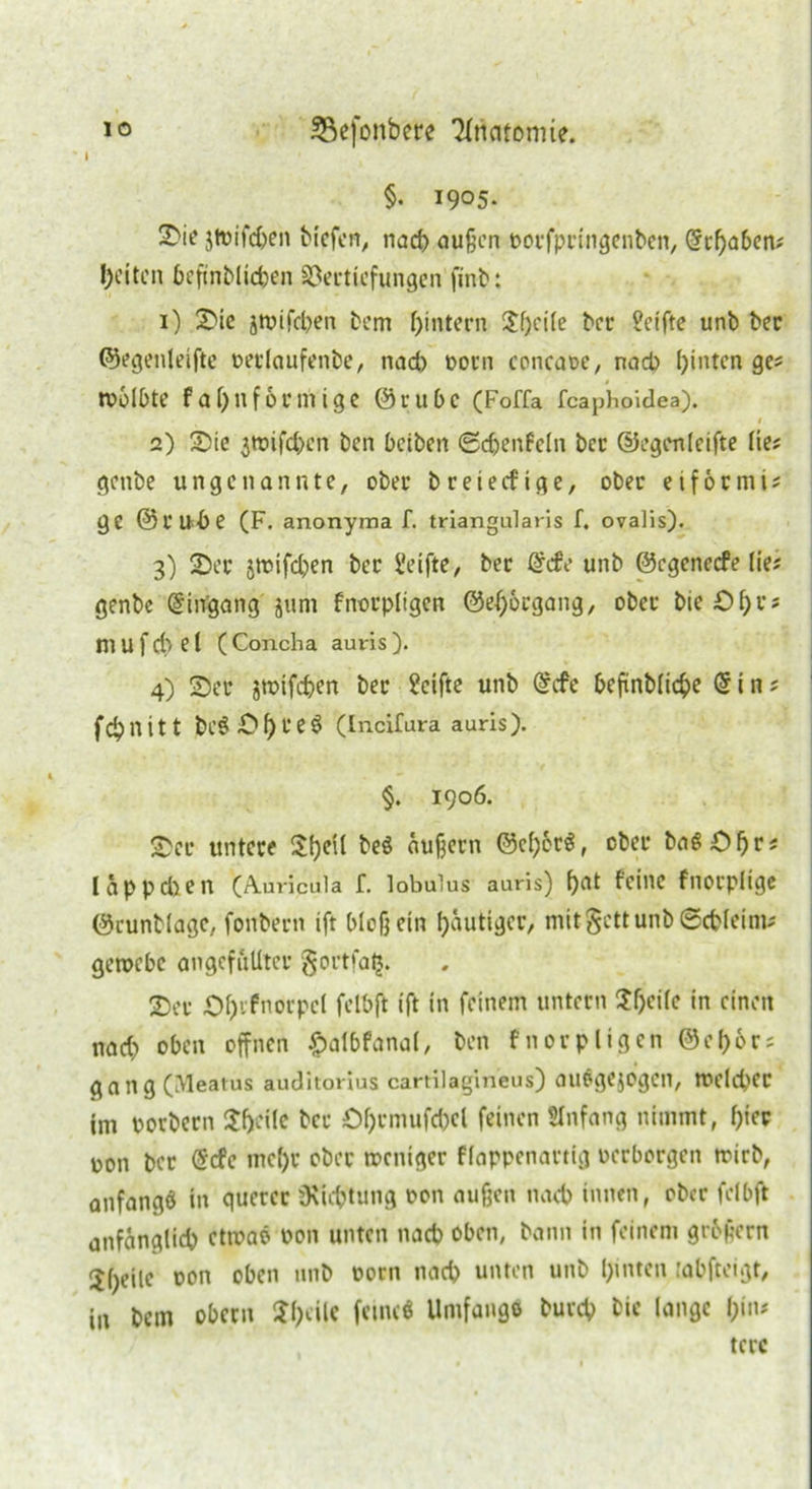 i §• 1905. 2)ie jtoifdjen biefen, nach außen oorfpringenben, Schaben; I)eiten befinblichen Vertiefungen finb: 1) Sic jtpifd)en bem hintern ?f)ci(e ber Seifte unb bec ©egenleifte oedaufenbe, nad) Dorn concaoe, nach hinten ge; wölbte fahuförmige ©t-u bc (Foffa feaphoidea). 1 2) Sie ^wifeben ben beiben «Schenfcln ber ©egenleifte lies genbe u n g c n a n n t e, ober b r e i e cf i g e, ober e i f 6 c ni i; ge ©rudje (F. anonyma f. triangularis f. ovalis). 3) Ser jwifdjen ber Seifte, ber Scfe unb ©egeneefe lie; genbe Eingang jum fnorpligen @ef;6cgang, ober bieShr? m U f d> e i (Concha auris). 4) Ser jtpifc&en ber Seifte unb Scfe beftnbliche Sin; fchnitt beS Sh r eÖ (Incifura auris). §. 1906. Ser untere $f)e^ beö äußern ©eher«, ober baS £f)r« läppdien (Auricula f. lobulus auris) !)«* feine fnorpiige ©eunblage, fonbern ift bloß ein häutiger, mit §ctt unb Schleim; geroebe angefullter §ortfalj. Ser Sh'-'fnorpcl felbft ift in feinem untern ^h^ifc in einen nad) oben offnen £albfana(, ben fnorpligen ©ehör; gang (Meatus auditorius cartilagineus) ausgejogen, welcher tm porbern 3:f>cilc ber £>hrmufd)el feinen SInfang nimmt, f)to oon ber Scfc mc()r ober weniger flappenartig oerborgen wirb, anfangö in querer Üvicptung oon außen nach innen, ober felbft anfänglich etwa« oon unten nach oben, bann in feinem großem Jhc’ilo oon IU1^ oorn ,U1C^ untcn UM^ hinten rabfteigt, in bem obem Steile feine« Umfangs burch bic lange hin* tere