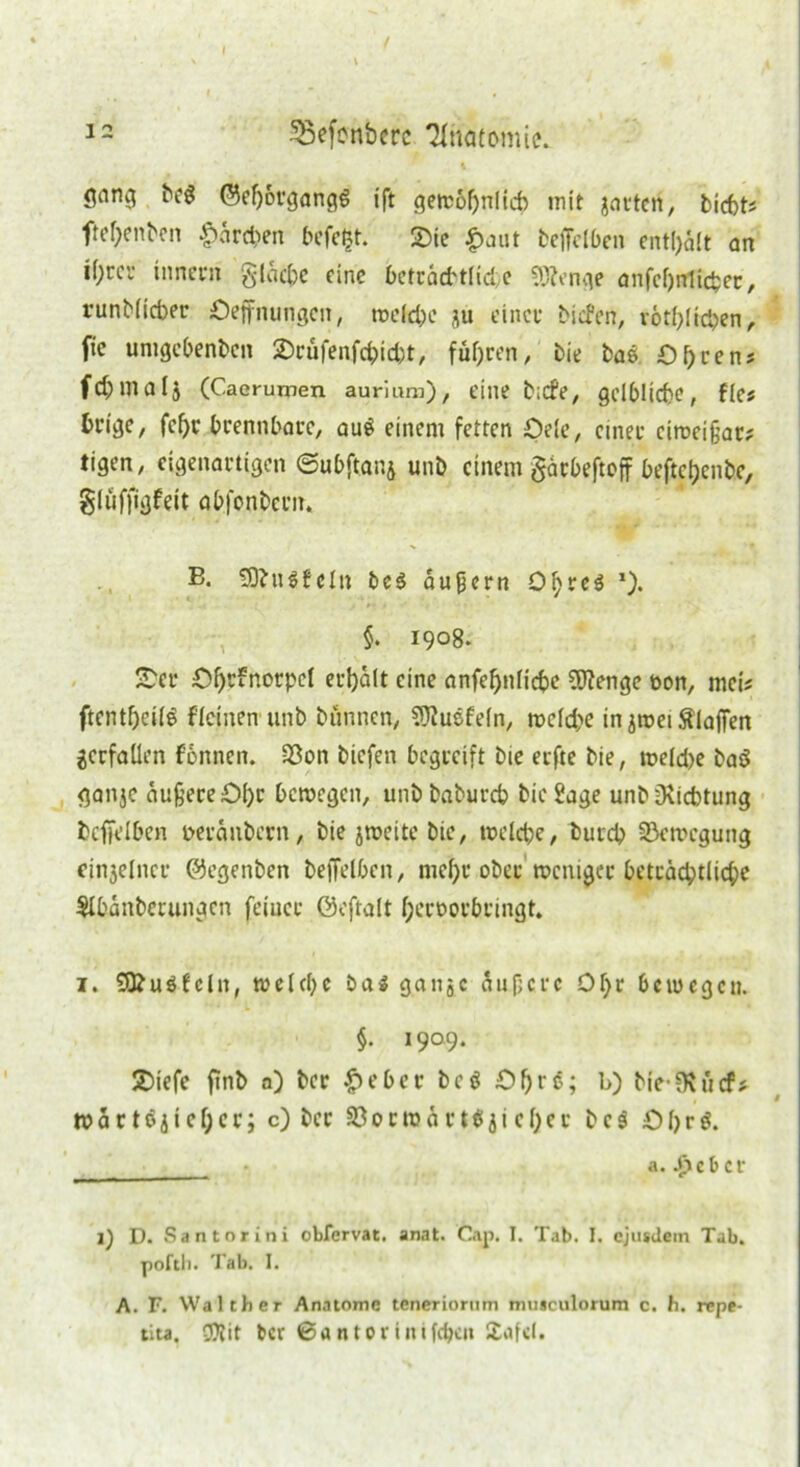 I 12 5ßefonbcrc Anatomie. gnng beg @ef)organg6 ift gewöhnlich mit jarten, biebt? ftebenben &ärcben befefct. 2>ie £aut beffelben enthalt an tyrci- innern gldcbc eine beträfttlide Stenge anfefjnticfcer, runblicber öeffnungeit, welche ju einer biefen, rötblrtben, ftc unigcbenben 2)rufenfcbid)t, fuhren, bie bas Obren? fd;niaij (Caerumen aurium), eine bicfe, gelbliche, fks Geige, fcfjr brennbare, au$ einem fetten Oele, einet eiweißar? tigen, eigenartigen ©ubftanj unb einem §ärbeftoff beftebenbe, gluffigfeit abfonbern. B. SObuSfeln bc$ äußern O^res * l). §. 1908. £er Obefnorpcl erhält eine anfebnlicbe SEftenge toon, mei? ftentbeifö deinen unb bunnen, 9ftuefeln, wcidx in ^tnei Slaffen verfallen fonnen. S3on biefen begreift bie erfte bie, weld>e baö ganje äußere 0()c bewegen, unbbabureb bie Sage unbüiicbtung beffelben Deränbcrn, bie jweite bie, welche, bureb Bewegung cinjelncr ©egenben beffelbcn, mehr ober weniger beträchtliche $lbänberungen feiner ©eftalt bernorbringt. 1. £0?uSfcln, weldjc ba$ gange äußere Of)r bewegen. §. 1909. 2>iefc finb a)bcr$eberbe$öbrS» l>) bie-SR lief* wärtöjiebcr; c) ber 33orroärt$jicber bc$ O b r 3. _____* a. 4äcbcr 1) D. Santorini obfervat, anat. Cap. I. Tab. I. cjusJem Tab. poftli. Tab. I. A. F. Walther Anatomc teneriornm mmculorum c. h. repf-