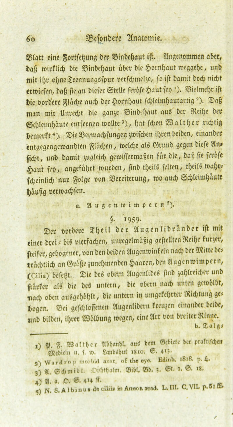 S3Iatt eine gottfetsung ber 33inbel)aut ift. SIngenommcn ober, baß wirflicb Die S3inbof>aut über bie £ornf)aut weggef)e, unb mit ü)u obneijfcrennungofpur »erfdnnelje, fo ift bamit boeb nicht erwiefen, baß fie an biefer ©teile feröfe£aut fei)‘)- Vielmehr ift t>ic oorbete glacf>e aud> bei- £ornf)aut fd)lciml)autartig 2 3). £a§ man mit Unrecht bie ganie Vinbeßaut au$ bei- jHeiße bec ©d)leiml)äute entfernen wollte?), bat fdwn 9B a 11 f>c u richtig bewerft4). SDie Verroadjfungen jtoifd)en if>ccn betben^ einanber entgegengewanbten flächen, welche als ©rnnb gegen bie|e 3ln* fid)t, unb bamit jugleicf) gewiffermaßen für bie, baß fie ferö|e |>aut fep, angeführt würben, ftnb tf;eilö feiten, tljeilS wahr* fd)einlid) nur golge t>on Vereiterung, wo auch ©chleimbäute fyauftg oetwachfem a. Sl u g c n w i m p c t n 5). §• 1959* ©er uorbete $l)eil bet 2Iugenlibranber ift ntit einer brei; btS oierfadjen, unregelmäßig gefteüten jKeißc furjer, fteifer, gebogener, oon ben beiben Slugenwinfeln nach ber SWitte bet trad)tiid) an ©rfcße junel)menbcn £aaren,ben 31 u gen Wimpern, (Cilia) befetjt. 2)ie bcS obern Slugenlibeö ßnb iaßlrcicbec unb ftärfer als bie beö untern, bie obern nad) unten gcwblbt, Tiad) oben auegeß6l)lt, bie untern in umgefebrter Richtung ge^ fcogen. 33ei gefddoffenen Slugenlibern feeujen einanber beibe, wnb bilben, il)rer Söblbung wegen, eincSlrt oon breiter ü\inne. b. X a i g# j) fr SOrtftbct Äb&anbL <ut<* bem Gebiete ber praftifeße» «flUbicin «. f. u). Eanbiäbiit im°- 0. 4U- 3) XVardrop mojbül anne. of the eye. Kdinb. 1818. p. 4* j) St. ©cbmibt. OrfMatm. Sibt. Sb. 3. *• ®* ,8- 4) <X. o. JO. 0. 4H ff- N. S. A 1 binu« de ciliia in Annoe. aoad. L.III. C.V1I. p.oixt»