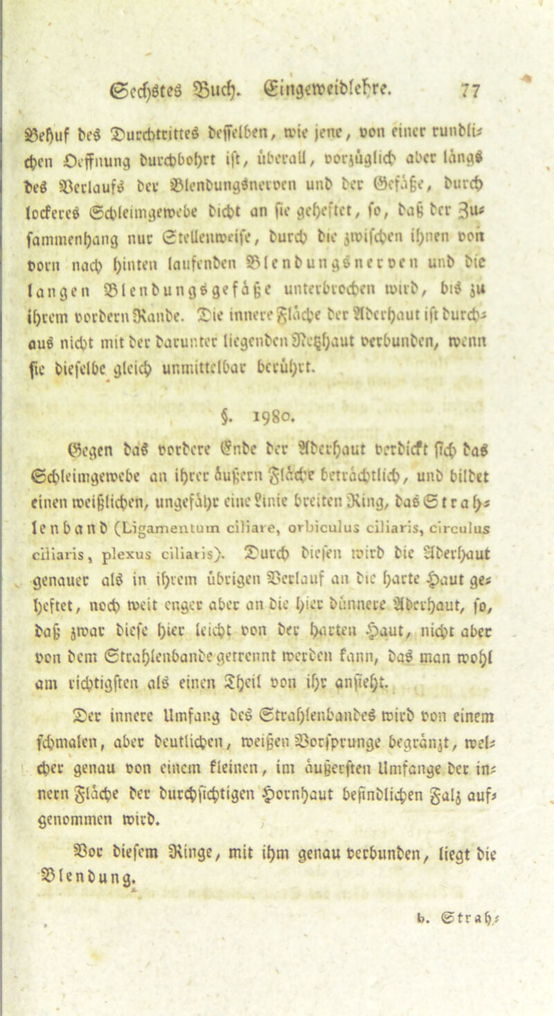 « i ^eftuf be$ SurcbtritteS beffelben, wie jene, ton einer runblu eben Öeffnung burebbohrt ift, überall, torjüglicb aber lang« beö 93crlauf$ bet ©lenbunginevocn unb ber ©efüße, burch tocfeieö ©cbleimgeroebe bicbt an fie geheftet, fo, baß ber 3u# fammenljang nur ©tellenwdfe, bureb bic jroifeben ihnen ton t>orn nach hinten laufenben SMcnbung&nettcn unb bie langen $8lenbung$gef4ße unterbrochen wirb, bid su ihrem torbern fKanbe. Sie innere fläche ber Oberhaut ift bureb; auö nicht mit ber barunter licgenbcnSfic^haut oetbunben, wenn fte biefelbc gleich unmittelbar beruhet. §. 1980. ©egen ba$ torbere £nbc ber Slbcrhaut betbieft fab ba$ ©chleimgemebe an ihrer Äußern ^iTrd'c beträchtlich, unb bittet einen weißlichen, ungefähr eine Sinie breiten Dving, bas © t r a fys lenbanb (Ligamentum ciliare, orbiculus ciliaris, circulus ciliaris, plexus ciliaris). Surcb biefen wirb bie Sberhaut genauer al§ in ihrem übrigen SDcrlauf an bte harte |)aut ge; heftet, noch weit enger aber an bie hier bünnete Oberhaut, fo, baß jwar tiefe hier leicht ton ber bitten £aut, nicht aber ton bem ©trahlenbanbegetrennt werten fann, ba$ man wohl am richtigften al$ einen 2hc^ 1,011 ih° ^nfieht. Ser innere Umfang te6 ©traf)lenbanbe$ wirb ton einem fchmalen, aber beutlicben, weißen öotfprunge begräbt, roel# 1 eher genau ton einem fleinen, im außeeften Umfange ber in; nern glacbe ber burchfichtigen Hornhaut beßnblichen galj auf; genommen wirb. SSor biefem 3\inge, mit ihm genau terbunben, liegt bie S&lenbung. b. ©trab,;